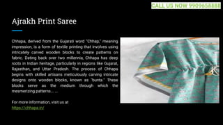 Ajrakh Print Saree
Chhapa, derived from the Gujarati word "Chhap," meaning
impression, is a form of textile printing that involves using
intricately carved wooden blocks to create patterns on
fabric. Dating back over two millennia, Chhapa has deep
roots in Indian heritage, particularly in regions like Gujarat,
Rajasthan, and Uttar Pradesh. The process of Chhapa
begins with skilled artisans meticulously carving intricate
designs onto wooden blocks, known as "bunta." These
blocks serve as the medium through which the
mesmerizing patterns... ...
For more information, visit us at
https://chhapa.in/
CALL US NOW 9909658888
 