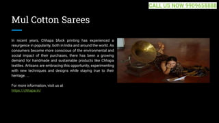 Mul Cotton Sarees
In recent years, Chhapa block printing has experienced a
resurgence in popularity, both in India and around the world. As
consumers become more conscious of the environmental and
social impact of their purchases, there has been a growing
demand for handmade and sustainable products like Chhapa
textiles. Artisans are embracing this opportunity, experimenting
with new techniques and designs while staying true to their
heritage. ...
For more information, visit us at
https://chhapa.in/
CALL US NOW 9909658888
 