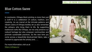 Blue Cotton Saree
In conclusion, Chhapa block printing is more than just
a craft—it is a celebration of culture, tradition, and
creativity. As we marvel at the intricate patterns and
vibrant colors of Chhapa textiles, let us also remember
the artisans who bring them to life. By supporting
traditional crafts like Chhapa, we not only preserve our
cultural heritage but also empower communities and
promote sustainable practices. So the next time you
come across a beautifully block-printed fabric, take a
moment to appreciate the artistry and... ...
For more information, visit us at
https://chhapa.in/
CALL US NOW 9909658888
 