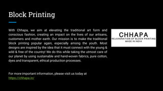 Block Printing
With Chhapa, we aim at elevating the traditional art form and
conscious fashion, creating an impact on the lives of our artisans,
customers and mother earth. Our mission is to make the traditional
block printing popular again, especially among the youth. Most
designs are inspired by the idea that it must connect with the young &
wild & free of the country! We do this while taking the utmost care of
our planet by using sustainable and hand-woven fabrics, pure cotton,
dyes and transparent, ethical production processes.
For more important information, please visit us today at
https://chhapa.in/
 