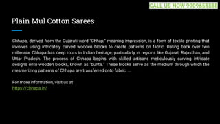 Plain Mul Cotton Sarees
Chhapa, derived from the Gujarati word "Chhap," meaning impression, is a form of textile printing that
involves using intricately carved wooden blocks to create patterns on fabric. Dating back over two
millennia, Chhapa has deep roots in Indian heritage, particularly in regions like Gujarat, Rajasthan, and
Uttar Pradesh. The process of Chhapa begins with skilled artisans meticulously carving intricate
designs onto wooden blocks, known as "bunta." These blocks serve as the medium through which the
mesmerizing patterns of Chhapa are transferred onto fabric. ...
For more information, visit us at
https://chhapa.in/
CALL US NOW 9909658888
 