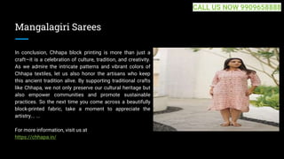 Mangalagiri Sarees
In conclusion, Chhapa block printing is more than just a
craft—it is a celebration of culture, tradition, and creativity.
As we admire the intricate patterns and vibrant colors of
Chhapa textiles, let us also honor the artisans who keep
this ancient tradition alive. By supporting traditional crafts
like Chhapa, we not only preserve our cultural heritage but
also empower communities and promote sustainable
practices. So the next time you come across a beautifully
block-printed fabric, take a moment to appreciate the
artistry... ...
For more information, visit us at
https://chhapa.in/
CALL US NOW 9909658888
 