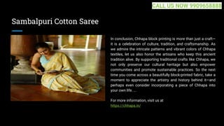 Sambalpuri Cotton Saree
In conclusion, Chhapa block printing is more than just a craft—
it is a celebration of culture, tradition, and craftsmanship. As
we admire the intricate patterns and vibrant colors of Chhapa
textiles, let us also honor the artisans who keep this ancient
tradition alive. By supporting traditional crafts like Chhapa, we
not only preserve our cultural heritage but also empower
communities and promote sustainable practices. So the next
time you come across a beautifully block-printed fabric, take a
moment to appreciate the artistry and history behind it—and
perhaps even consider incorporating a piece of Chhapa into
your own life. ...
For more information, visit us at
https://chhapa.in/
CALL US NOW 9909658888
 
