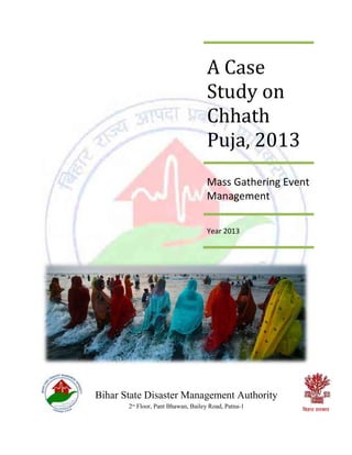 A Case
Study on
Chhath
Puja, 2013
Mass Gathering Event
Management
Year 2013
Bihar State Disaster Management Authority
2nd
Floor, Pant Bhawan, Bailey Road, Patna-1
 