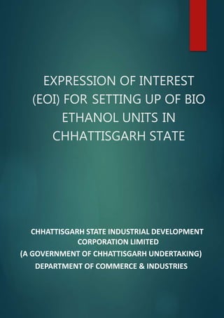EXPRESSION OF INTEREST
(EOI) FOR SETTING UP OF BIO
ETHANOL UNITS IN
CHHATTISGARH STATE
CHHATTISGARH STATE INDUSTRIAL DEVELOPMENT
CORPORATION LIMITED
(A GOVERNMENT OF CHHATTISGARH UNDERTAKING)
DEPARTMENT OF COMMERCE & INDUSTRIES
 