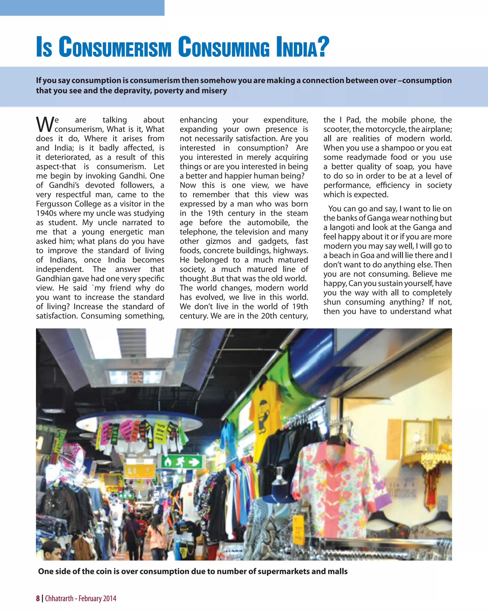 Is Consumerism Consuming India?
If you say consumption is consumerism then somehow you are making a connection between over –consumption
that you see and the depravity, poverty and misery

W

e
are
talking
about
consumerism, What is it, What
does it do, Where it arises from
and India; is it badly affected, is
it deteriorated, as a result of this
aspect-that is consumerism. Let
me begin by invoking Gandhi. One
of Gandhi’s devoted followers, a
very respectful man, came to the
Fergusson College as a visitor in the
1940s where my uncle was studying
as student. My uncle narrated to
me that a young energetic man
asked him; what plans do you have
to improve the standard of living
of Indians, once India becomes
independent. The answer that
Gandhian gave had one very specific
view. He said `my friend why do
you want to increase the standard
of living? Increase the standard of
satisfaction. Consuming something,

enhancing
your
expenditure,
expanding your own presence is
not necessarily satisfaction. Are you
interested in consumption? Are
you interested in merely acquiring
things or are you interested in being
a better and happier human being?
Now this is one view, we have
to remember that this view was
expressed by a man who was born
in the 19th century in the steam
age before the automobile, the
telephone, the television and many
other gizmos and gadgets, fast
foods, concrete buildings, highways.
He belonged to a much matured
society, a much matured line of
thought .But that was the old world.
The world changes, modern world
has evolved, we live in this world.
We don’t live in the world of 19th
century. We are in the 20th century,

the I Pad, the mobile phone, the
scooter, the motorcycle, the airplane;
all are realities of modern world.
When you use a shampoo or you eat
some readymade food or you use
a better quality of soap, you have
to do so in order to be at a level of
performance, efficiency in society
which is expected.
You can go and say, I want to lie on
the banks of Ganga wear nothing but
a langoti and look at the Ganga and
feel happy about it or if you are more
modern you may say well, I will go to
a beach in Goa and will lie there and I
don’t want to do anything else. Then
you are not consuming. Believe me
happy, Can you sustain yourself, have
you the way with all to completely
shun consuming anything? If not,
then you have to understand what

One side of the coin is over consumption due to number of supermarkets and malls

8 Chhatrarth - February 2014

 