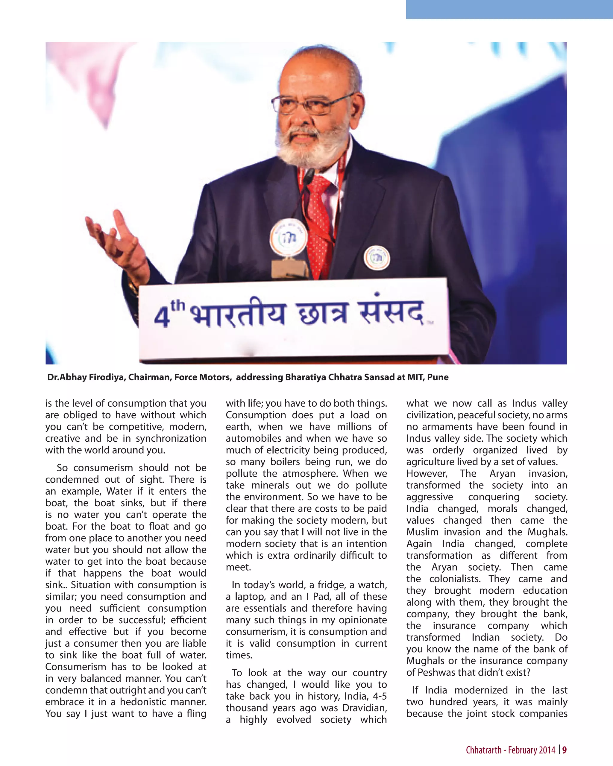 is the level of consumption that you
are obliged to have without which
you can’t be competitive, modern,
creative and be in synchronization
with the world around you.
So consumerism should not be
condemned out of sight. There is
an example, Water if it enters the
boat, the boat sinks, but if there
is no water you can’t operate the
boat. For the boat to float and go
from one place to another you need
water but you should not allow the
water to get into the boat because
if that happens the boat would
sink.. Situation with consumption is
similar; you need consumption and
you need sufficient consumption
in order to be successful; efficient
and effective but if you become
just a consumer then you are liable
to sink like the boat full of water.
Consumerism has to be looked at
in very balanced manner. You can’t
condemn that outright and you can’t
embrace it in a hedonistic manner.
You say I just want to have a fling

with life; you have to do both things.
Consumption does put a load on
earth, when we have millions of
automobiles and when we have so
much of electricity being produced,
so many boilers being run, we do
pollute the atmosphere. When we
take minerals out we do pollute
the environment. So we have to be
clear that there are costs to be paid
for making the society modern, but
can you say that I will not live in the
modern society that is an intention
which is extra ordinarily difficult to
meet.
In today’s world, a fridge, a watch,
a laptop, and an I Pad, all of these
are essentials and therefore having
many such things in my opinionate
consumerism, it is consumption and
it is valid consumption in current
times.
To look at the way our country
has changed, I would like you to
take back you in history, India, 4-5
thousand years ago was Dravidian,
a highly evolved society which

what we now call as Indus valley
civilization, peaceful society, no arms
no armaments have been found in
Indus valley side. The society which
was orderly organized lived by
agriculture lived by a set of values.
However, The Aryan invasion,
transformed the society into an
aggressive conquering society.
India changed, morals changed,
values changed then came the
Muslim invasion and the Mughals.
Again India changed, complete
transformation as different from
the Aryan society. Then came
the colonialists. They came and
they brought modern education
along with them, they brought the
company, they brought the bank,
the insurance company which
transformed Indian society. Do
you know the name of the bank of
Mughals or the insurance company
of Peshwas that didn’t exist?
If India modernized in the last
two hundred years, it was mainly
because the joint stock companies

Chhatrarth - February 2014 9

 