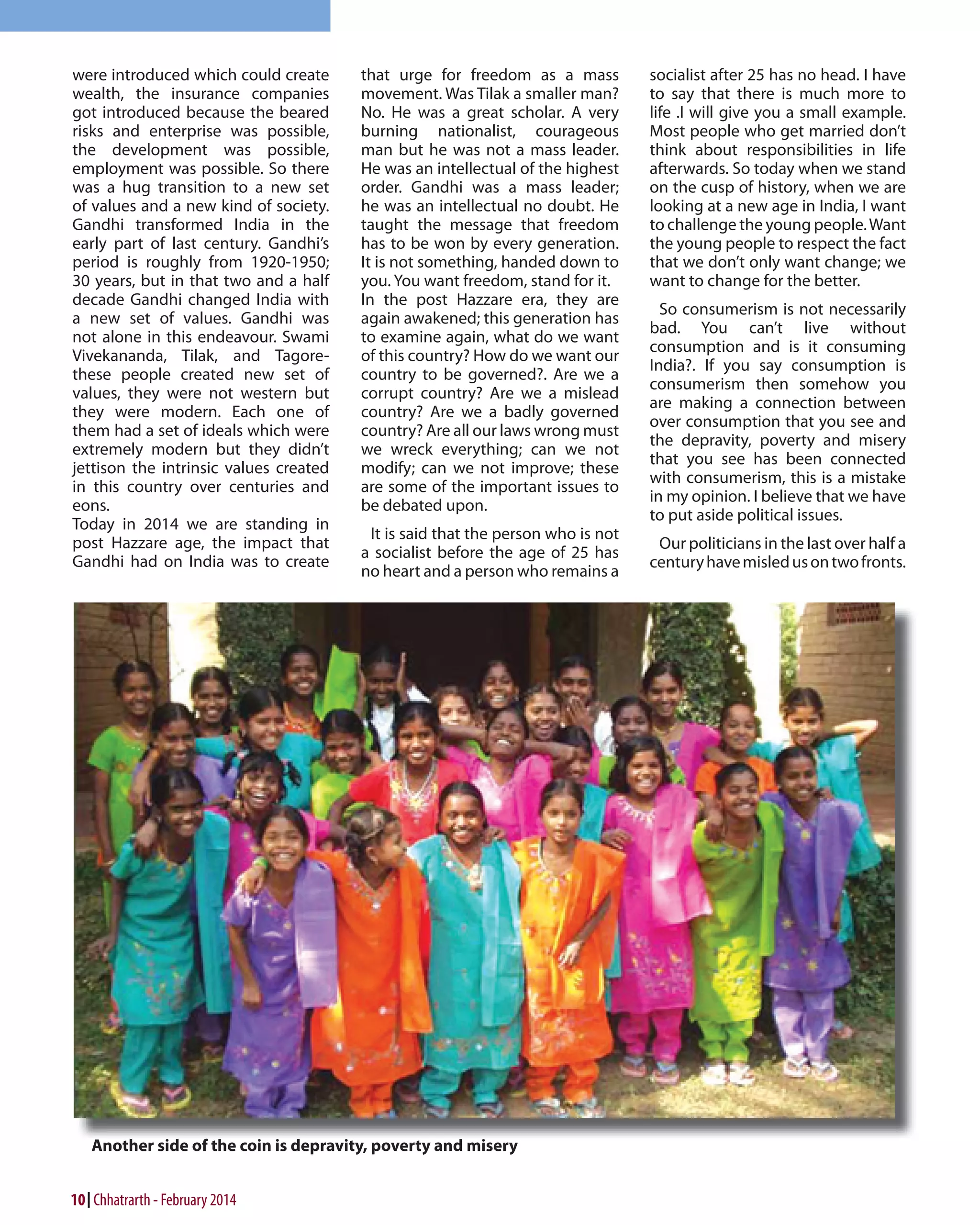 were introduced which could create
wealth, the insurance companies
got introduced because the beared
risks and enterprise was possible,
the development was possible,
employment was possible. So there
was a hug transition to a new set
of values and a new kind of society.
Gandhi transformed India in the
early part of last century. Gandhi’s
period is roughly from 1920-1950;
30 years, but in that two and a half
decade Gandhi changed India with
a new set of values. Gandhi was
not alone in this endeavour. Swami
Vivekananda, Tilak, and Tagorethese people created new set of
values, they were not western but
they were modern. Each one of
them had a set of ideals which were
extremely modern but they didn’t
jettison the intrinsic values created
in this country over centuries and
eons.
Today in 2014 we are standing in
post Hazzare age, the impact that
Gandhi had on India was to create

10 Chhatrarth - February 2014

that urge for freedom as a mass
movement. Was Tilak a smaller man?
No. He was a great scholar. A very
burning nationalist, courageous
man but he was not a mass leader.
He was an intellectual of the highest
order. Gandhi was a mass leader;
he was an intellectual no doubt. He
taught the message that freedom
has to be won by every generation.
It is not something, handed down to
you. You want freedom, stand for it.
In the post Hazzare era, they are
again awakened; this generation has
to examine again, what do we want
of this country? How do we want our
country to be governed?. Are we a
corrupt country? Are we a mislead
country? Are we a badly governed
country? Are all our laws wrong must
we wreck everything; can we not
modify; can we not improve; these
are some of the important issues to
be debated upon.
It is said that the person who is not
a socialist before the age of 25 has
no heart and a person who remains a

socialist after 25 has no head. I have
to say that there is much more to
life .I will give you a small example.
Most people who get married don’t
think about responsibilities in life
afterwards. So today when we stand
on the cusp of history, when we are
looking at a new age in India, I want
to challenge the young people. Want
the young people to respect the fact
that we don’t only want change; we
want to change for the better.
So consumerism is not necessarily
bad. You can’t live without
consumption and is it consuming
India?. If you say consumption is
consumerism then somehow you
are making a connection between
over consumption that you see and
the depravity, poverty and misery
that you see has been connected
with consumerism, this is a mistake
in my opinion. I believe that we have
to put aside political issues.
Our politicians in the last over half a
century have misled us on two fronts.

 