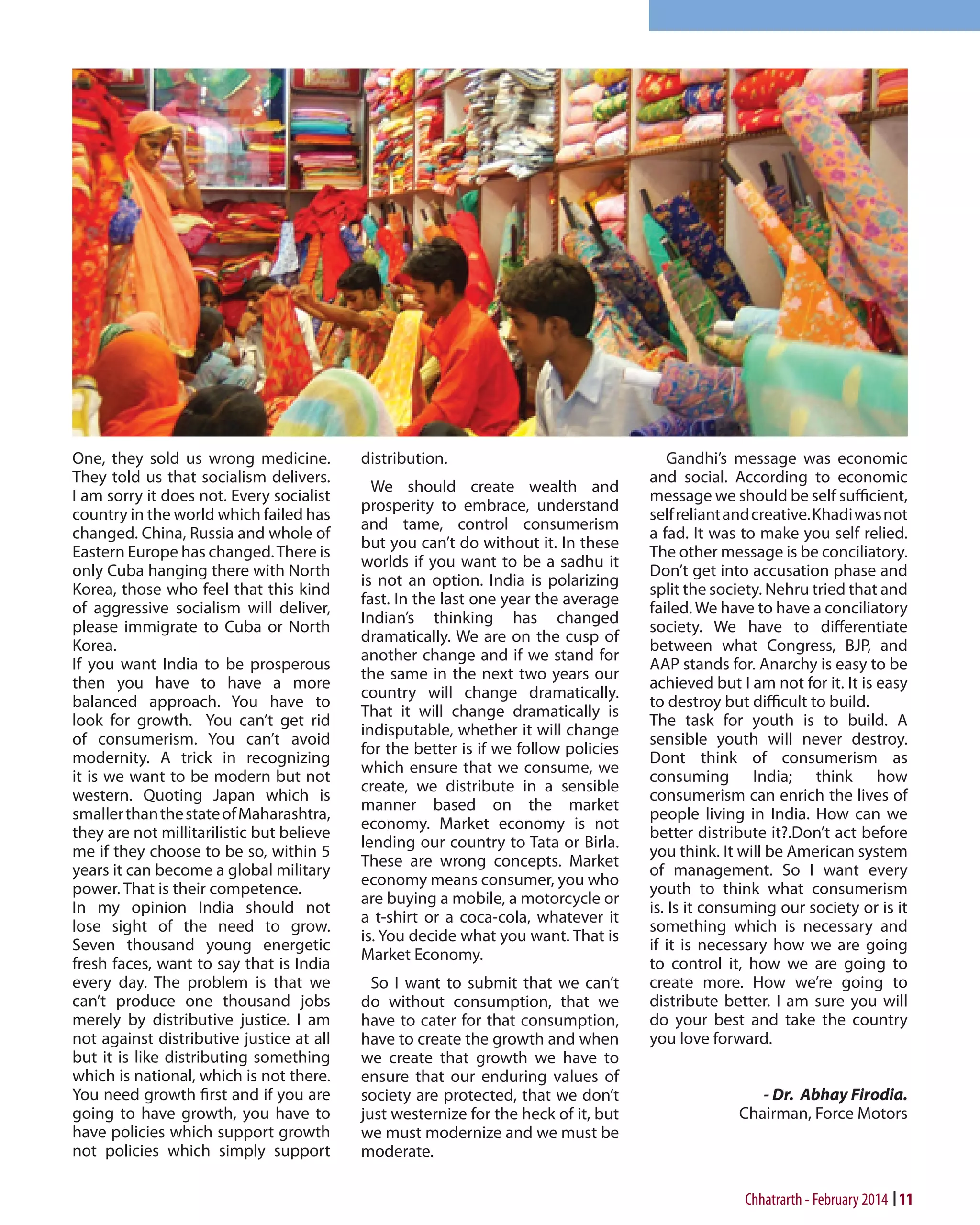 One, they sold us wrong medicine.
They told us that socialism delivers.
I am sorry it does not. Every socialist
country in the world which failed has
changed. China, Russia and whole of
Eastern Europe has changed. There is
only Cuba hanging there with North
Korea, those who feel that this kind
of aggressive socialism will deliver,
please immigrate to Cuba or North
Korea.
If you want India to be prosperous
then you have to have a more
balanced approach. You have to
look for growth. You can’t get rid
of consumerism. You can’t avoid
modernity. A trick in recognizing
it is we want to be modern but not
western. Quoting Japan which is
smaller than the state of Maharashtra,
they are not millitarilistic but believe
me if they choose to be so, within 5
years it can become a global military
power. That is their competence.
In my opinion India should not
lose sight of the need to grow.
Seven thousand young energetic
fresh faces, want to say that is India
every day. The problem is that we
can’t produce one thousand jobs
merely by distributive justice. I am
not against distributive justice at all
but it is like distributing something
which is national, which is not there.
You need growth first and if you are
going to have growth, you have to
have policies which support growth
not policies which simply support

distribution.
We should create wealth and
prosperity to embrace, understand
and tame, control consumerism
but you can’t do without it. In these
worlds if you want to be a sadhu it
is not an option. India is polarizing
fast. In the last one year the average
Indian’s thinking has changed
dramatically. We are on the cusp of
another change and if we stand for
the same in the next two years our
country will change dramatically.
That it will change dramatically is
indisputable, whether it will change
for the better is if we follow policies
which ensure that we consume, we
create, we distribute in a sensible
manner based on the market
economy. Market economy is not
lending our country to Tata or Birla.
These are wrong concepts. Market
economy means consumer, you who
are buying a mobile, a motorcycle or
a t-shirt or a coca-cola, whatever it
is. You decide what you want. That is
Market Economy.
So I want to submit that we can’t
do without consumption, that we
have to cater for that consumption,
have to create the growth and when
we create that growth we have to
ensure that our enduring values of
society are protected, that we don’t
just westernize for the heck of it, but
we must modernize and we must be
moderate.

Gandhi’s message was economic
and social. According to economic
message we should be self sufficient,
self reliant and creative. Khadi was not
a fad. It was to make you self relied.
The other message is be conciliatory.
Don’t get into accusation phase and
split the society. Nehru tried that and
failed. We have to have a conciliatory
society. We have to differentiate
between what Congress, BJP, and
AAP stands for. Anarchy is easy to be
achieved but I am not for it. It is easy
to destroy but difficult to build.
The task for youth is to build. A
sensible youth will never destroy.
Dont think of consumerism as
consuming India; think how
consumerism can enrich the lives of
people living in India. How can we
better distribute it?.Don’t act before
you think. It will be American system
of management. So I want every
youth to think what consumerism
is. Is it consuming our society or is it
something which is necessary and
if it is necessary how we are going
to control it, how we are going to
create more. How we’re going to
distribute better. I am sure you will
do your best and take the country
you love forward.
- Dr. Abhay Firodia.
Chairman, Force Motors

Chhatrarth - February 2014 11

 