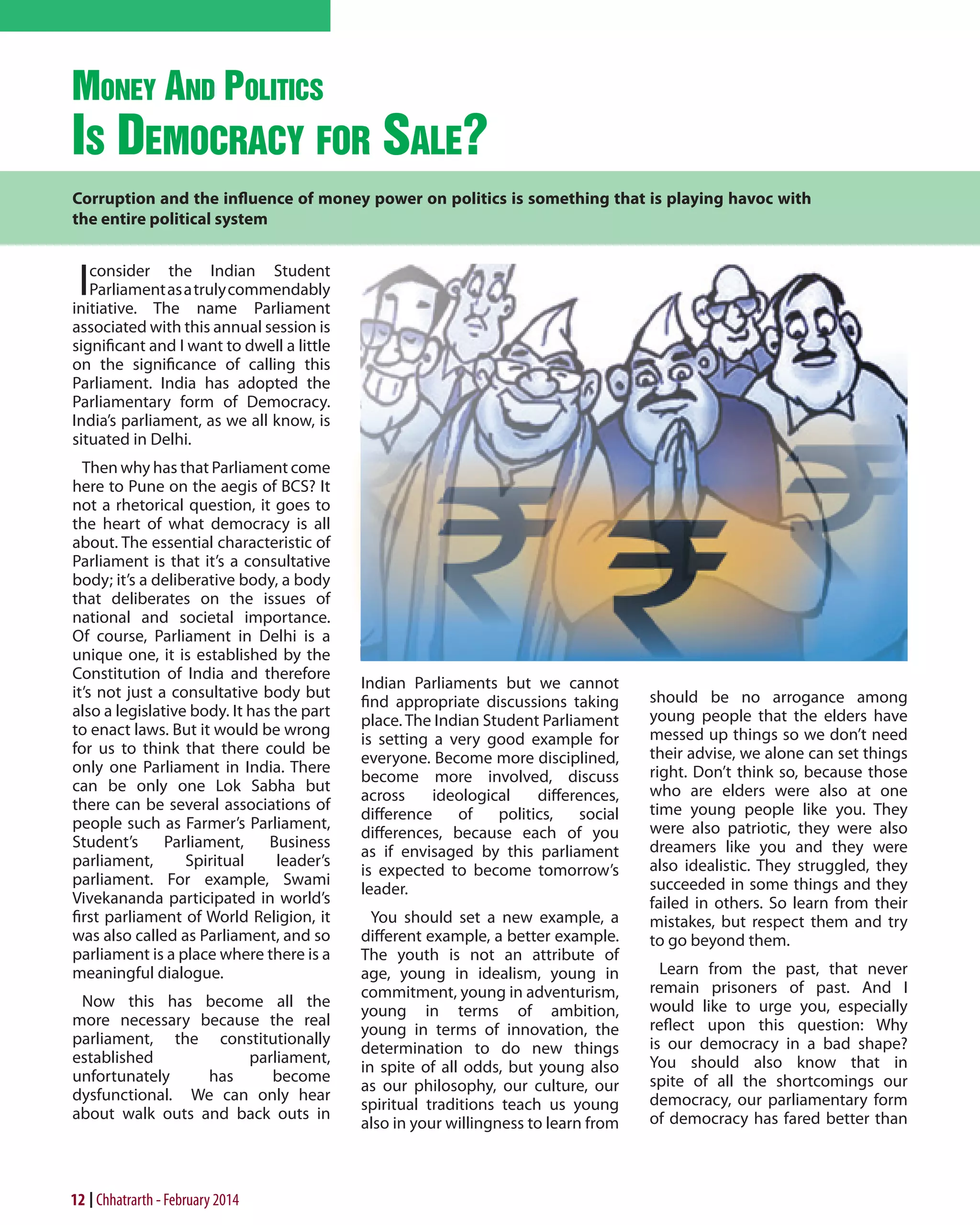 money and PolitiCs
is demoCraCy for

sale?

Corruption and the influence of money power on politics is something that is playing havoc with
the entire political system

elders. There

I

consider the Indian Student
Parliament as a truly commendably
initiative. The name Parliament
associated with this annual session is
significant and I want to dwell a little
on the significance of calling this
Parliament. India has adopted the
Parliamentary form of Democracy.
India’s parliament, as we all know, is
situated in Delhi.
Then why has that Parliament come
here to Pune on the aegis of BCS? It
not a rhetorical question, it goes to
the heart of what democracy is all
about. The essential characteristic of
Parliament is that it’s a consultative
body; it’s a deliberative body, a body
that deliberates on the issues of
national and societal importance.
Of course, Parliament in Delhi is a
unique one, it is established by the
Constitution of India and therefore
it’s not just a consultative body but
also a legislative body. It has the part
to enact laws. But it would be wrong
for us to think that there could be
only one Parliament in India. There
can be only one Lok Sabha but
there can be several associations of
people such as Farmer’s Parliament,
Student’s
Parliament,
Business
parliament,
Spiritual
leader’s
parliament. For example, Swami
Vivekananda participated in world’s
first parliament of World Religion, it
was also called as Parliament, and so
parliament is a place where there is a
meaningful dialogue.
Now this has become all the
more necessary because the real
parliament, the constitutionally
established
parliament,
unfortunately
has
become
dysfunctional. We can only hear
about walk outs and back outs in

12 Chhatrarth - February 2014

Indian Parliaments but we cannot
find appropriate discussions taking
place. The Indian Student Parliament
is setting a very good example for
everyone. Become more disciplined,
become more involved, discuss
across
ideological
differences,
difference
of
politics,
social
differences, because each of you
as if envisaged by this parliament
is expected to become tomorrow’s
leader.
You should set a new example, a
different example, a better example.
The youth is not an attribute of
age, young in idealism, young in
commitment, young in adventurism,
young in terms of ambition,
young in terms of innovation, the
determination to do new things
in spite of all odds, but young also
as our philosophy, our culture, our
spiritual traditions teach us young
also in your willingness to learn from

should be no arrogance among
young people that the elders have
messed up things so we don’t need
their advise, we alone can set things
right. Don’t think so, because those
who are elders were also at one
time young people like you. They
were also patriotic, they were also
dreamers like you and they were
also idealistic. They struggled, they
succeeded in some things and they
failed in others. So learn from their
mistakes, but respect them and try
to go beyond them.
Learn from the past, that never
remain prisoners of past. And I
would like to urge you, especially
reflect upon this question: Why
is our democracy in a bad shape?
You should also know that in
spite of all the shortcomings our
democracy, our parliamentary form
of democracy has fared better than

 