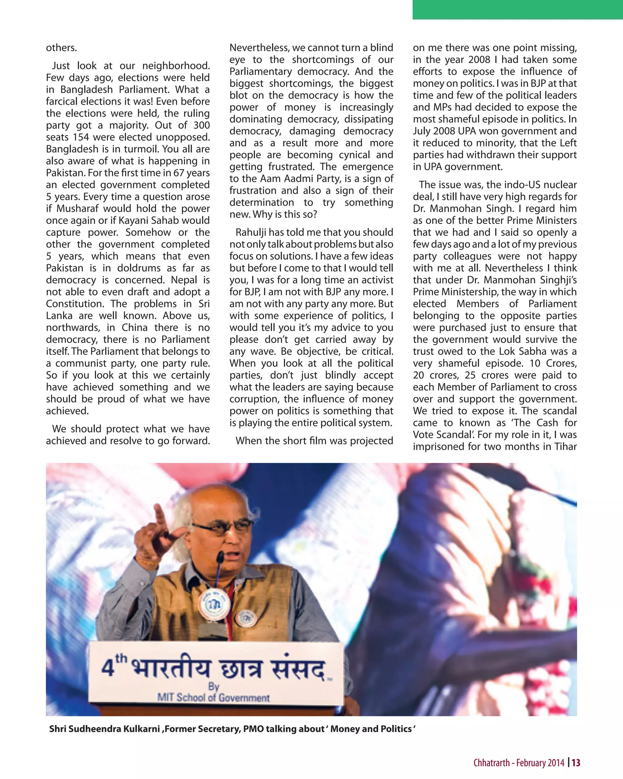 others.
Just look at our neighborhood.
Few days ago, elections were held
in Bangladesh Parliament. What a
farcical elections it was! Even before
the elections were held, the ruling
party got a majority. Out of 300
seats 154 were elected unopposed.
Bangladesh is in turmoil. You all are
also aware of what is happening in
Pakistan. For the first time in 67 years
an elected government completed
5 years. Every time a question arose
if Musharaf would hold the power
once again or if Kayani Sahab would
capture power. Somehow or the
other the government completed
5 years, which means that even
Pakistan is in doldrums as far as
democracy is concerned. Nepal is
not able to even draft and adopt a
Constitution. The problems in Sri
Lanka are well known. Above us,
northwards, in China there is no
democracy, there is no Parliament
itself. The Parliament that belongs to
a communist party, one party rule.
So if you look at this we certainly
have achieved something and we
should be proud of what we have
achieved.
We should protect what we have
achieved and resolve to go forward.

Nevertheless, we cannot turn a blind
eye to the shortcomings of our
Parliamentary democracy. And the
biggest shortcomings, the biggest
blot on the democracy is how the
power of money is increasingly
dominating democracy, dissipating
democracy, damaging democracy
and as a result more and more
people are becoming cynical and
getting frustrated. The emergence
to the Aam Aadmi Party, is a sign of
frustration and also a sign of their
determination to try something
new. Why is this so?
Rahulji has told me that you should
not only talk about problems but also
focus on solutions. I have a few ideas
but before I come to that I would tell
you, I was for a long time an activist
for BJP, I am not with BJP any more. I
am not with any party any more. But
with some experience of politics, I
would tell you it’s my advice to you
please don’t get carried away by
any wave. Be objective, be critical.
When you look at all the political
parties, don’t just blindly accept
what the leaders are saying because
corruption, the influence of money
power on politics is something that
is playing the entire political system.
When the short film was projected

on me there was one point missing,
in the year 2008 I had taken some
efforts to expose the influence of
money on politics. I was in BJP at that
time and few of the political leaders
and MPs had decided to expose the
most shameful episode in politics. In
July 2008 UPA won government and
it reduced to minority, that the Left
parties had withdrawn their support
in UPA government.
The issue was, the indo-US nuclear
deal, I still have very high regards for
Dr. Manmohan Singh. I regard him
as one of the better Prime Ministers
that we had and I said so openly a
few days ago and a lot of my previous
party colleagues were not happy
with me at all. Nevertheless I think
that under Dr. Manmohan Singhji’s
Prime Ministership, the way in which
elected Members of Parliament
belonging to the opposite parties
were purchased just to ensure that
the government would survive the
trust owed to the Lok Sabha was a
very shameful episode. 10 Crores,
20 crores, 25 crores were paid to
each Member of Parliament to cross
over and support the government.
We tried to expose it. The scandal
came to known as ‘The Cash for
Vote Scandal’. For my role in it, I was
imprisoned for two months in Tihar

Shri Sudheendra Kulkarni ,Former Secretary, PMO talking about ‘ Money and Politics ‘

Chhatrarth - February 2014 13

 