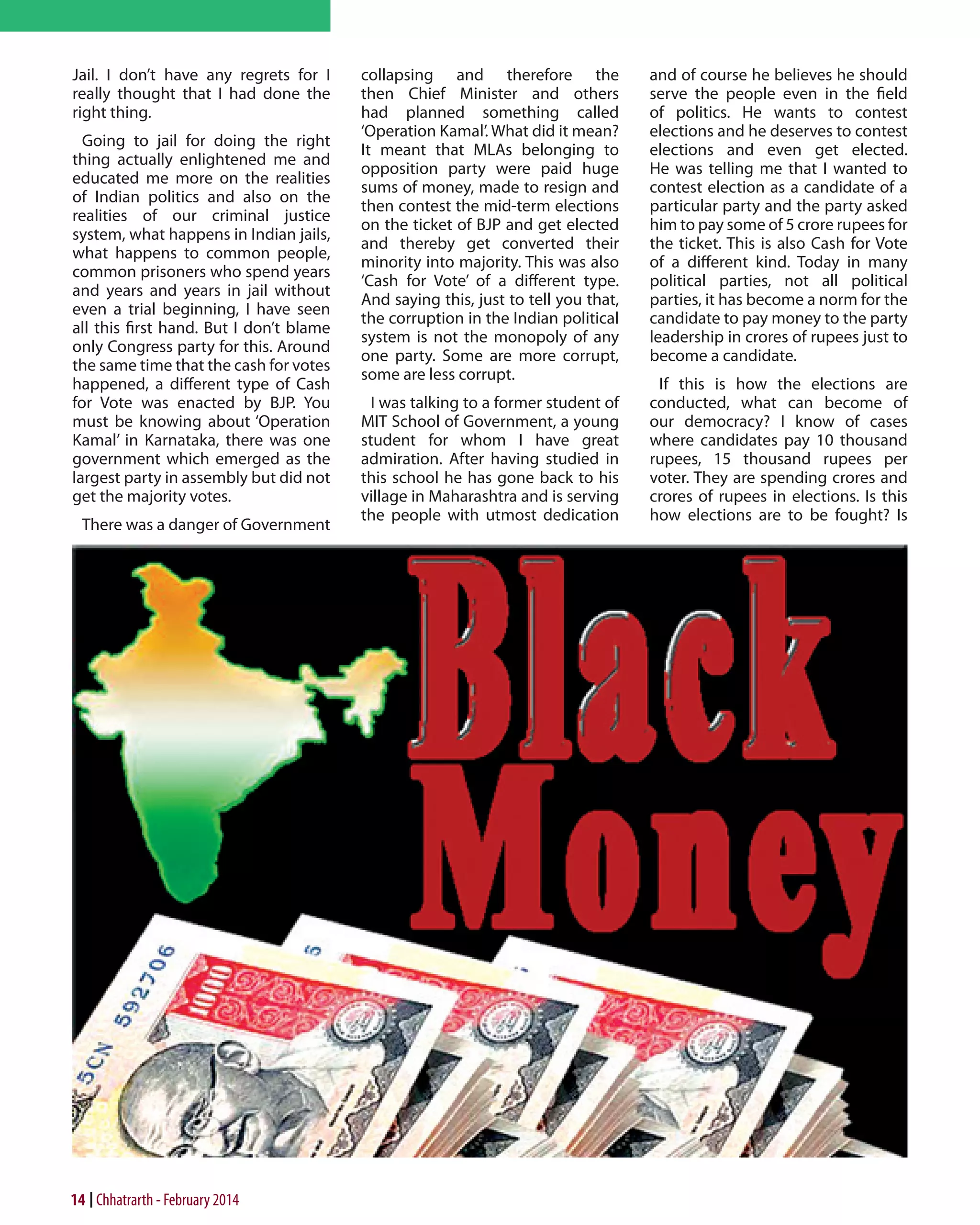 Jail. I don’t have any regrets for I
really thought that I had done the
right thing.
Going to jail for doing the right
thing actually enlightened me and
educated me more on the realities
of Indian politics and also on the
realities of our criminal justice
system, what happens in Indian jails,
what happens to common people,
common prisoners who spend years
and years and years in jail without
even a trial beginning, I have seen
all this first hand. But I don’t blame
only Congress party for this. Around
the same time that the cash for votes
happened, a different type of Cash
for Vote was enacted by BJP. You
must be knowing about ‘Operation
Kamal’ in Karnataka, there was one
government which emerged as the
largest party in assembly but did not
get the majority votes.
There was a danger of Government

14 Chhatrarth - February 2014

collapsing and therefore the
then Chief Minister and others
had planned something called
‘Operation Kamal’. What did it mean?
It meant that MLAs belonging to
opposition party were paid huge
sums of money, made to resign and
then contest the mid-term elections
on the ticket of BJP and get elected
and thereby get converted their
minority into majority. This was also
‘Cash for Vote’ of a different type.
And saying this, just to tell you that,
the corruption in the Indian political
system is not the monopoly of any
one party. Some are more corrupt,
some are less corrupt.
I was talking to a former student of
MIT School of Government, a young
student for whom I have great
admiration. After having studied in
this school he has gone back to his
village in Maharashtra and is serving
the people with utmost dedication

and of course he believes he should
serve the people even in the field
of politics. He wants to contest
elections and he deserves to contest
elections and even get elected.
He was telling me that I wanted to
contest election as a candidate of a
particular party and the party asked
him to pay some of 5 crore rupees for
the ticket. This is also Cash for Vote
of a different kind. Today in many
political parties, not all political
parties, it has become a norm for the
candidate to pay money to the party
leadership in crores of rupees just to
become a candidate.
If this is how the elections are
conducted, what can become of
our democracy? I know of cases
where candidates pay 10 thousand
rupees, 15 thousand rupees per
voter. They are spending crores and
crores of rupees in elections. Is this
how elections are to be fought? Is

 