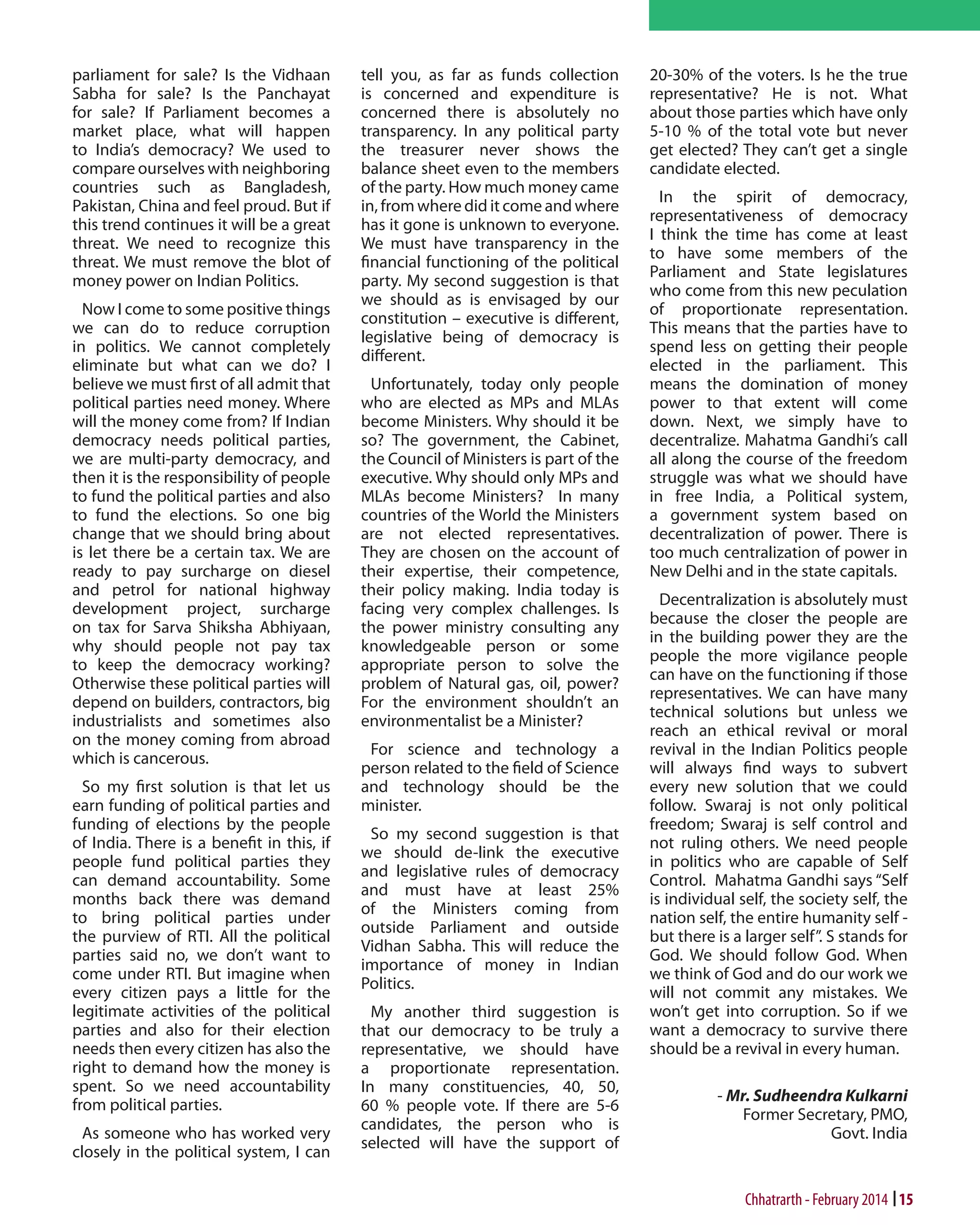 parliament for sale? Is the Vidhaan
Sabha for sale? Is the Panchayat
for sale? If Parliament becomes a
market place, what will happen
to India’s democracy? We used to
compare ourselves with neighboring
countries such as Bangladesh,
Pakistan, China and feel proud. But if
this trend continues it will be a great
threat. We need to recognize this
threat. We must remove the blot of
money power on Indian Politics.
Now I come to some positive things
we can do to reduce corruption
in politics. We cannot completely
eliminate but what can we do? I
believe we must first of all admit that
political parties need money. Where
will the money come from? If Indian
democracy needs political parties,
we are multi-party democracy, and
then it is the responsibility of people
to fund the political parties and also
to fund the elections. So one big
change that we should bring about
is let there be a certain tax. We are
ready to pay surcharge on diesel
and petrol for national highway
development project, surcharge
on tax for Sarva Shiksha Abhiyaan,
why should people not pay tax
to keep the democracy working?
Otherwise these political parties will
depend on builders, contractors, big
industrialists and sometimes also
on the money coming from abroad
which is cancerous.
So my first solution is that let us
earn funding of political parties and
funding of elections by the people
of India. There is a benefit in this, if
people fund political parties they
can demand accountability. Some
months back there was demand
to bring political parties under
the purview of RTI. All the political
parties said no, we don’t want to
come under RTI. But imagine when
every citizen pays a little for the
legitimate activities of the political
parties and also for their election
needs then every citizen has also the
right to demand how the money is
spent. So we need accountability
from political parties.
As someone who has worked very
closely in the political system, I can

tell you, as far as funds collection
is concerned and expenditure is
concerned there is absolutely no
transparency. In any political party
the treasurer never shows the
balance sheet even to the members
of the party. How much money came
in, from where did it come and where
has it gone is unknown to everyone.
We must have transparency in the
financial functioning of the political
party. My second suggestion is that
we should as is envisaged by our
constitution – executive is different,
legislative being of democracy is
different.
Unfortunately, today only people
who are elected as MPs and MLAs
become Ministers. Why should it be
so? The government, the Cabinet,
the Council of Ministers is part of the
executive. Why should only MPs and
MLAs become Ministers? In many
countries of the World the Ministers
are not elected representatives.
They are chosen on the account of
their expertise, their competence,
their policy making. India today is
facing very complex challenges. Is
the power ministry consulting any
knowledgeable person or some
appropriate person to solve the
problem of Natural gas, oil, power?
For the environment shouldn’t an
environmentalist be a Minister?
For science and technology a
person related to the field of Science
and technology should be the
minister.
So my second suggestion is that
we should de-link the executive
and legislative rules of democracy
and must have at least 25%
of the Ministers coming from
outside Parliament and outside
Vidhan Sabha. This will reduce the
importance of money in Indian
Politics.
My another third suggestion is
that our democracy to be truly a
representative, we should have
a proportionate representation.
In many constituencies, 40, 50,
60 % people vote. If there are 5-6
candidates, the person who is
selected will have the support of

20-30% of the voters. Is he the true
representative? He is not. What
about those parties which have only
5-10 % of the total vote but never
get elected? They can’t get a single
candidate elected.
In the spirit of democracy,
representativeness of democracy
I think the time has come at least
to have some members of the
Parliament and State legislatures
who come from this new peculation
of proportionate representation.
This means that the parties have to
spend less on getting their people
elected in the parliament. This
means the domination of money
power to that extent will come
down. Next, we simply have to
decentralize. Mahatma Gandhi’s call
all along the course of the freedom
struggle was what we should have
in free India, a Political system,
a government system based on
decentralization of power. There is
too much centralization of power in
New Delhi and in the state capitals.
Decentralization is absolutely must
because the closer the people are
in the building power they are the
people the more vigilance people
can have on the functioning if those
representatives. We can have many
technical solutions but unless we
reach an ethical revival or moral
revival in the Indian Politics people
will always find ways to subvert
every new solution that we could
follow. Swaraj is not only political
freedom; Swaraj is self control and
not ruling others. We need people
in politics who are capable of Self
Control. Mahatma Gandhi says “Self
is individual self, the society self, the
nation self, the entire humanity self but there is a larger self”. S stands for
God. We should follow God. When
we think of God and do our work we
will not commit any mistakes. We
won’t get into corruption. So if we
want a democracy to survive there
should be a revival in every human.
- Mr. Sudheendra Kulkarni
Former Secretary, PMO,
Govt. India

Chhatrarth - February 2014 15

 