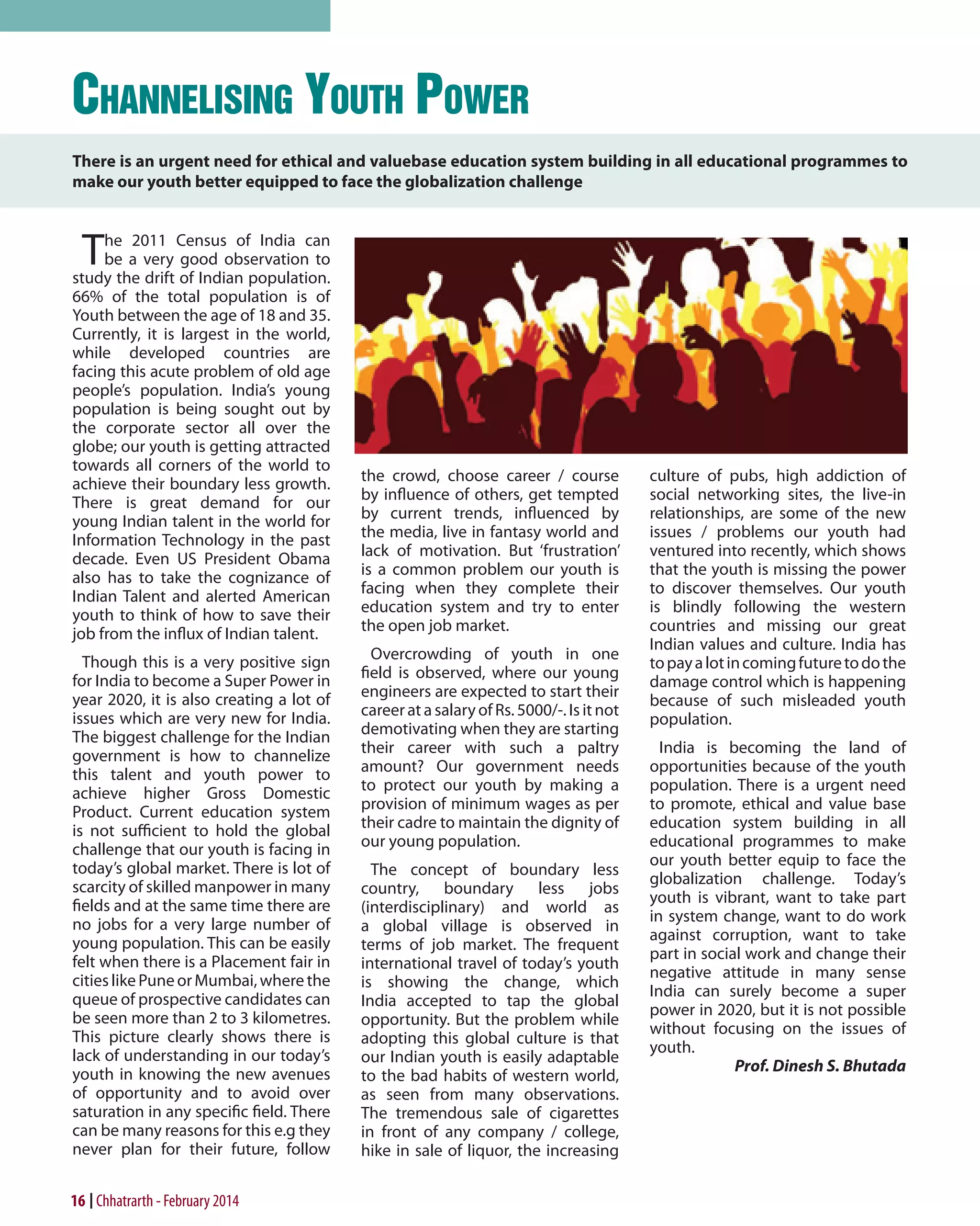 Channelising Youth Power
There is an urgent need for ethical and valuebase education system building in all educational programmes to
make our youth better equipped to face the globalization challenge

T

he 2011 Census of India can
be a very good observation to
study the drift of Indian population.
66% of the total population is of
Youth between the age of 18 and 35.
Currently, it is largest in the world,
while developed countries are
facing this acute problem of old age
people’s population. India’s young
population is being sought out by
the corporate sector all over the
globe; our youth is getting attracted
towards all corners of the world to
achieve their boundary less growth.
There is great demand for our
young Indian talent in the world for
Information Technology in the past
decade. Even US President Obama
also has to take the cognizance of
Indian Talent and alerted American
youth to think of how to save their
job from the influx of Indian talent.
Though this is a very positive sign
for India to become a Super Power in
year 2020, it is also creating a lot of
issues which are very new for India.
The biggest challenge for the Indian
government is how to channelize
this talent and youth power to
achieve higher Gross Domestic
Product. Current education system
is not sufficient to hold the global
challenge that our youth is facing in
today’s global market. There is lot of
scarcity of skilled manpower in many
fields and at the same time there are
no jobs for a very large number of
young population. This can be easily
felt when there is a Placement fair in
cities like Pune or Mumbai, where the
queue of prospective candidates can
be seen more than 2 to 3 kilometres.
This picture clearly shows there is
lack of understanding in our today’s
youth in knowing the new avenues
of opportunity and to avoid over
saturation in any specific field. There
can be many reasons for this e.g they
never plan for their future, follow

16 Chhatrarth - February 2014

the crowd, choose career / course
by influence of others, get tempted
by current trends, influenced by
the media, live in fantasy world and
lack of motivation. But ‘frustration’
is a common problem our youth is
facing when they complete their
education system and try to enter
the open job market.
Overcrowding of youth in one
field is observed, where our young
engineers are expected to start their
career at a salary of Rs. 5000/-. Is it not
demotivating when they are starting
their career with such a paltry
amount? Our government needs
to protect our youth by making a
provision of minimum wages as per
their cadre to maintain the dignity of
our young population.
The concept of boundary less
country, boundary less jobs
(interdisciplinary) and world as
a global village is observed in
terms of job market. The frequent
international travel of today’s youth
is showing the change, which
India accepted to tap the global
opportunity. But the problem while
adopting this global culture is that
our Indian youth is easily adaptable
to the bad habits of western world,
as seen from many observations.
The tremendous sale of cigarettes
in front of any company / college,
hike in sale of liquor, the increasing

culture of pubs, high addiction of
social networking sites, the live-in
relationships, are some of the new
issues / problems our youth had
ventured into recently, which shows
that the youth is missing the power
to discover themselves. Our youth
is blindly following the western
countries and missing our great
Indian values and culture. India has
to pay a lot in coming future to do the
damage control which is happening
because of such misleaded youth
population.
India is becoming the land of
opportunities because of the youth
population. There is a urgent need
to promote, ethical and value base
education system building in all
educational programmes to make
our youth better equip to face the
globalization challenge. Today’s
youth is vibrant, want to take part
in system change, want to do work
against corruption, want to take
part in social work and change their
negative attitude in many sense
India can surely become a super
power in 2020, but it is not possible
without focusing on the issues of
youth.
Prof. Dinesh S. Bhutada

 