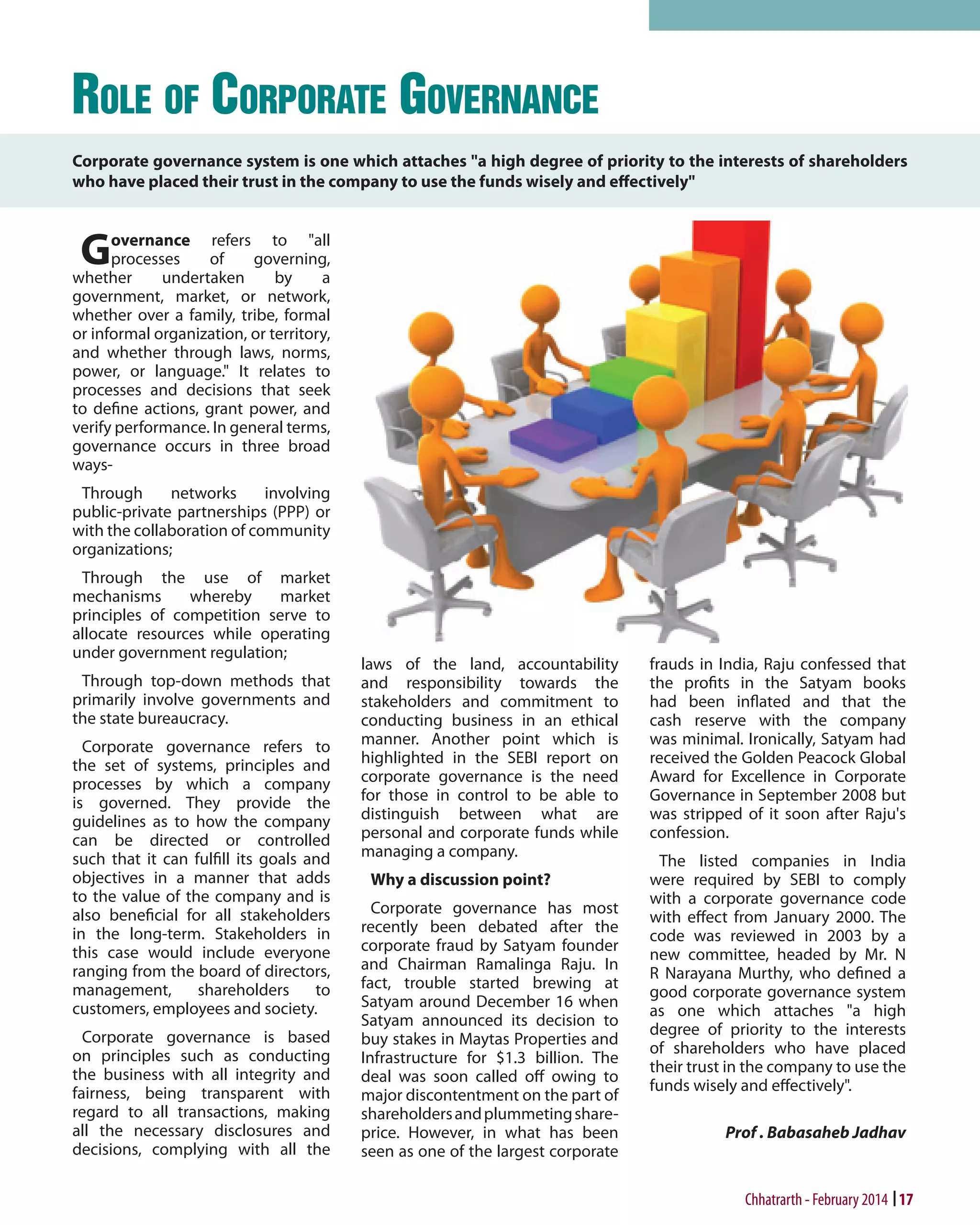 Role of Corporate Governance
Corporate governance system is one which attaches "a high degree of priority to the interests of shareholders
who have placed their trust in the company to use the funds wisely and effectively"

G

overnance refers to "all
processes
of
governing,
whether
undertaken
by
a
government, market, or network,
whether over a family, tribe, formal
or informal organization, or territory,
and whether through laws, norms,
power, or language." It relates to
processes and decisions that seek
to define actions, grant power, and
verify performance. In general terms,
governance occurs in three broad
waysThrough
networks
involving
public-private partnerships (PPP) or
with the collaboration of community
organizations;
Through the use of market
mechanisms
whereby
market
principles of competition serve to
allocate resources while operating
under government regulation;
Through top-down methods that
primarily involve governments and
the state bureaucracy.
Corporate governance refers to
the set of systems, principles and
processes by which a company
is governed. They provide the
guidelines as to how the company
can be directed or controlled
such that it can fulfill its goals and
objectives in a manner that adds
to the value of the company and is
also beneficial for all stakeholders
in the long-term. Stakeholders in
this case would include everyone
ranging from the board of directors,
management,
shareholders
to
customers, employees and society.
Corporate governance is based
on principles such as conducting
the business with all integrity and
fairness, being transparent with
regard to all transactions, making
all the necessary disclosures and
decisions, complying with all the

laws of the land, accountability
and responsibility towards the
stakeholders and commitment to
conducting business in an ethical
manner. Another point which is
highlighted in the SEBI report on
corporate governance is the need
for those in control to be able to
distinguish between what are
personal and corporate funds while
managing a company.
Why a discussion point?
Corporate governance has most
recently been debated after the
corporate fraud by Satyam founder
and Chairman Ramalinga Raju. In
fact, trouble started brewing at
Satyam around December 16 when
Satyam announced its decision to
buy stakes in Maytas Properties and
Infrastructure for $1.3 billion. The
deal was soon called off owing to
major discontentment on the part of
shareholders and plummeting shareprice. However, in what has been
seen as one of the largest corporate

frauds in India, Raju confessed that
the profits in the Satyam books
had been inflated and that the
cash reserve with the company
was minimal. Ironically, Satyam had
received the Golden Peacock Global
Award for Excellence in Corporate
Governance in September 2008 but
was stripped of it soon after Raju's
confession.
The listed companies in India
were required by SEBI to comply
with a corporate governance code
with effect from January 2000. The
code was reviewed in 2003 by a
new committee, headed by Mr. N
R Narayana Murthy, who defined a
good corporate governance system
as one which attaches "a high
degree of priority to the interests
of shareholders who have placed
their trust in the company to use the
funds wisely and effectively".
Prof . Babasaheb Jadhav

Chhatrarth - February 2014 17

 