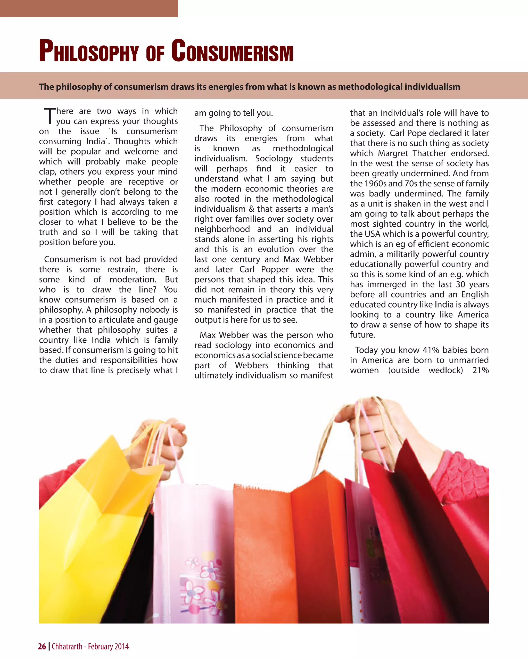Philosophy of Consumerism
The philosophy of consumerism draws its energies from what is known as methodological individualism

T

here are two ways in which
you can express your thoughts
on the issue `Is consumerism
consuming India`. Thoughts which
will be popular and welcome and
which will probably make people
clap, others you express your mind
whether people are receptive or
not I generally don’t belong to the
first category I had always taken a
position which is according to me
closer to what I believe to be the
truth and so I will be taking that
position before you.
Consumerism is not bad provided
there is some restrain, there is
some kind of moderation. But
who is to draw the line? You
know consumerism is based on a
philosophy. A philosophy nobody is
in a position to articulate and gauge
whether that philosophy suites a
country like India which is family
based. If consumerism is going to hit
the duties and responsibilities how
to draw that line is precisely what I

26 Chhatrarth - February 2014

am going to tell you.
The Philosophy of consumerism
draws its energies from what
is known as methodological
individualism. Sociology students
will perhaps find it easier to
understand what I am saying but
the modern economic theories are
also rooted in the methodological
individualism & that asserts a man’s
right over families over society over
neighborhood and an individual
stands alone in asserting his rights
and this is an evolution over the
last one century and Max Webber
and later Carl Popper were the
persons that shaped this idea. This
did not remain in theory this very
much manifested in practice and it
so manifested in practice that the
output is here for us to see.
Max Webber was the person who
read sociology into economics and
economics as a social science became
part of Webbers thinking that
ultimately individualism so manifest

that an individual’s role will have to
be assessed and there is nothing as
a society. Carl Pope declared it later
that there is no such thing as society
which Margret Thatcher endorsed.
In the west the sense of society has
been greatly undermined. And from
the 1960s and 70s the sense of family
was badly undermined. The family
as a unit is shaken in the west and I
am going to talk about perhaps the
most sighted country in the world,
the USA which is a powerful country,
which is an eg of efficient economic
admin, a militarily powerful country
educationally powerful country and
so this is some kind of an e.g. which
has immerged in the last 30 years
before all countries and an English
educated country like India is always
looking to a country like America
to draw a sense of how to shape its
future.
Today you know 41% babies born
in America are born to unmarried
women (outside wedlock) 21%

 