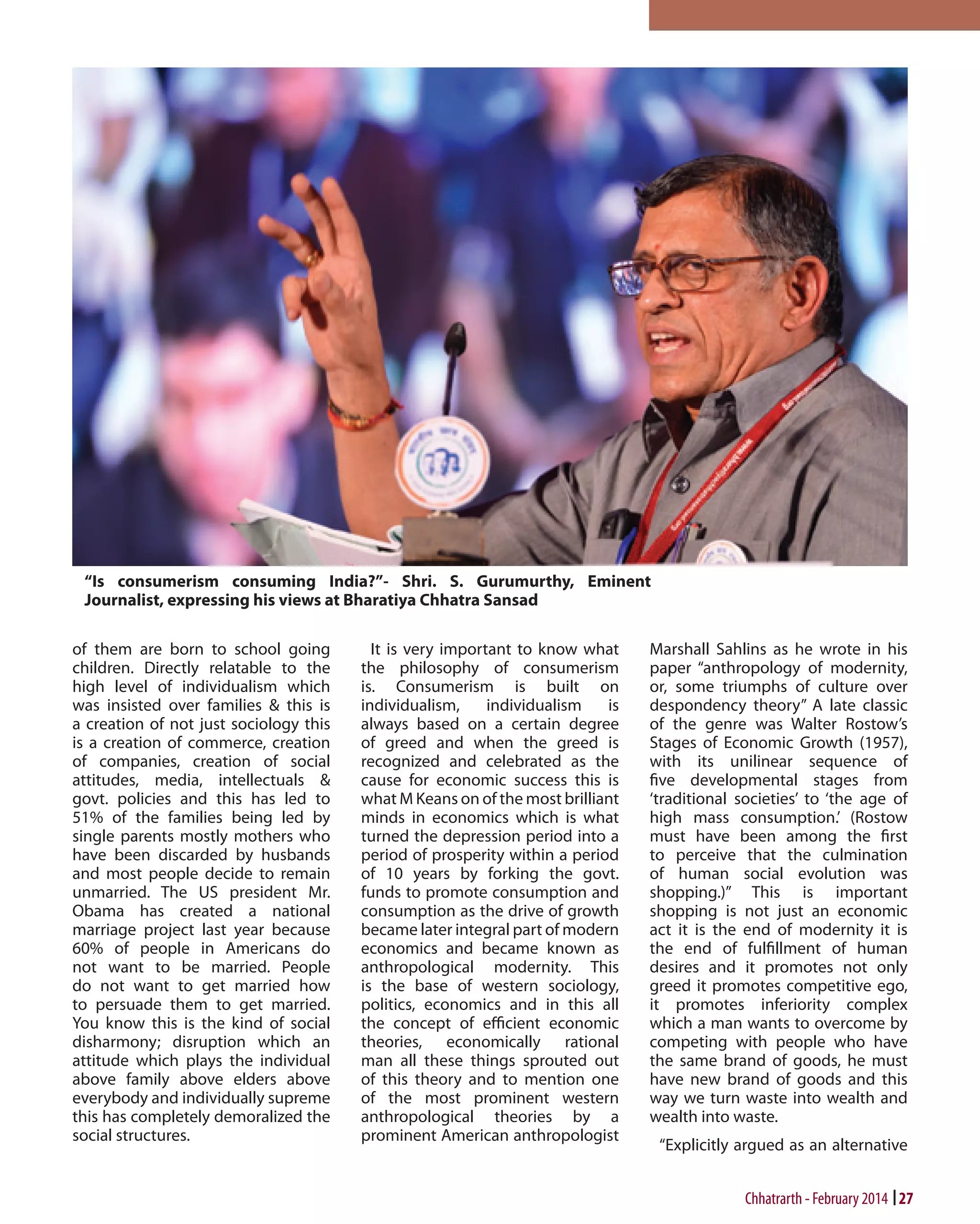 of them are born to school going
children. Directly relatable to the
high level of individualism which
was insisted over families & this is
a creation of not just sociology this
is a creation of commerce, creation
of companies, creation of social
attitudes, media, intellectuals &
govt. policies and this has led to
51% of the families being led by
single parents mostly mothers who
have been discarded by husbands
and most people decide to remain
unmarried. The US president Mr.
Obama has created a national
marriage project last year because
60% of people in Americans do
not want to be married. People
do not want to get married how
to persuade them to get married.
You know this is the kind of social
disharmony; disruption which an
attitude which plays the individual
above family above elders above
everybody and individually supreme
this has completely demoralized the
social structures.

It is very important to know what
the philosophy of consumerism
is. Consumerism is built on
individualism,
individualism
is
always based on a certain degree
of greed and when the greed is
recognized and celebrated as the
cause for economic success this is
what M Keans on of the most brilliant
minds in economics which is what
turned the depression period into a
period of prosperity within a period
of 10 years by forking the govt.
funds to promote consumption and
consumption as the drive of growth
became later integral part of modern
economics and became known as
anthropological modernity. This
is the base of western sociology,
politics, economics and in this all
the concept of efficient economic
theories, economically rational
man all these things sprouted out
of this theory and to mention one
of the most prominent western
anthropological theories by a
prominent American anthropologist

Marshall Sahlins as he wrote in his
paper “anthropology of modernity,
or, some triumphs of culture over
despondency theory” A late classic
of the genre was Walter Rostow’s
Stages of Economic Growth (1957),
with its unilinear sequence of
five developmental stages from
‘traditional societies’ to ‘the age of
high mass consumption.’ (Rostow
must have been among the first
to perceive that the culmination
of human social evolution was
shopping.)” This is important
shopping is not just an economic
act it is the end of modernity it is
the end of fulfillment of human
desires and it promotes not only
greed it promotes competitive ego,
it promotes inferiority complex
which a man wants to overcome by
competing with people who have
the same brand of goods, he must
have new brand of goods and this
way we turn waste into wealth and
wealth into waste.
“Explicitly argued as an alternative

Chhatrarth - February 2014 27

 