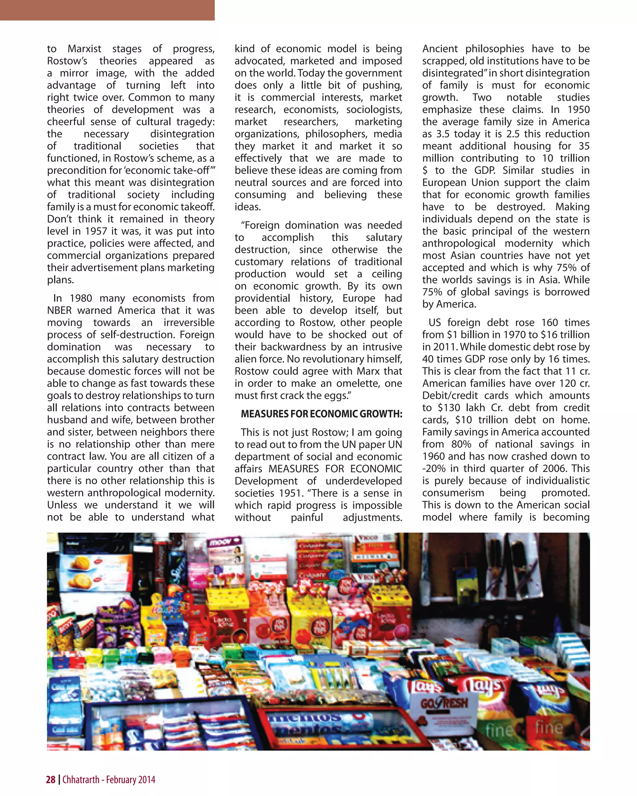 to Marxist stages of progress,
Rostow’s theories appeared as
a mirror image, with the added
advantage of turning left into
right twice over. Common to many
theories of development was a
cheerful sense of cultural tragedy:
the
necessary
disintegration
of
traditional
societies
that
functioned, in Rostow’s scheme, as a
precondition for ‘economic take-off’”
what this meant was disintegration
of traditional society including
family is a must for economic takeoff.
Don’t think it remained in theory
level in 1957 it was, it was put into
practice, policies were affected, and
commercial organizations prepared
their advertisement plans marketing
plans.
In 1980 many economists from
NBER warned America that it was
moving towards an irreversible
process of self-destruction. Foreign
domination was necessary to
accomplish this salutary destruction
because domestic forces will not be
able to change as fast towards these
goals to destroy relationships to turn
all relations into contracts between
husband and wife, between brother
and sister, between neighbors there
is no relationship other than mere
contract law. You are all citizen of a
particular country other than that
there is no other relationship this is
western anthropological modernity.
Unless we understand it we will
not be able to understand what

28 Chhatrarth - February 2014

kind of economic model is being
advocated, marketed and imposed
on the world. Today the government
does only a little bit of pushing,
it is commercial interests, market
research, economists, sociologists,
market researchers, marketing
organizations, philosophers, media
they market it and market it so
effectively that we are made to
believe these ideas are coming from
neutral sources and are forced into
consuming and believing these
ideas.
“Foreign domination was needed
to
accomplish
this
salutary
destruction, since otherwise the
customary relations of traditional
production would set a ceiling
on economic growth. By its own
providential history, Europe had
been able to develop itself, but
according to Rostow, other people
would have to be shocked out of
their backwardness by an intrusive
alien force. No revolutionary himself,
Rostow could agree with Marx that
in order to make an omelette, one
must first crack the eggs.”
MEASURES FOR ECONOMIC GROWTH:
This is not just Rostow; I am going
to read out to from the UN paper UN
department of social and economic
affairs MEASURES FOR ECONOMIC
Development of underdeveloped
societies 1951. “There is a sense in
which rapid progress is impossible
without
painful
adjustments.

Ancient philosophies have to be
scrapped, old institutions have to be
disintegrated” in short disintegration
of family is must for economic
growth. Two notable studies
emphasize these claims. In 1950
the average family size in America
as 3.5 today it is 2.5 this reduction
meant additional housing for 35
million contributing to 10 trillion
$ to the GDP. Similar studies in
European Union support the claim
that for economic growth families
have to be destroyed. Making
individuals depend on the state is
the basic principal of the western
anthropological modernity which
most Asian countries have not yet
accepted and which is why 75% of
the worlds savings is in Asia. While
75% of global savings is borrowed
by America.
US foreign debt rose 160 times
from $1 billion in 1970 to $16 trillion
in 2011. While domestic debt rose by
40 times GDP rose only by 16 times.
This is clear from the fact that 11 cr.
American families have over 120 cr.
Debit/credit cards which amounts
to $130 lakh Cr. debt from credit
cards, $10 trillion debt on home.
Family savings in America accounted
from 80% of national savings in
1960 and has now crashed down to
-20% in third quarter of 2006. This
is purely because of individualistic
consumerism being promoted.
This is down to the American social
model where family is becoming

 