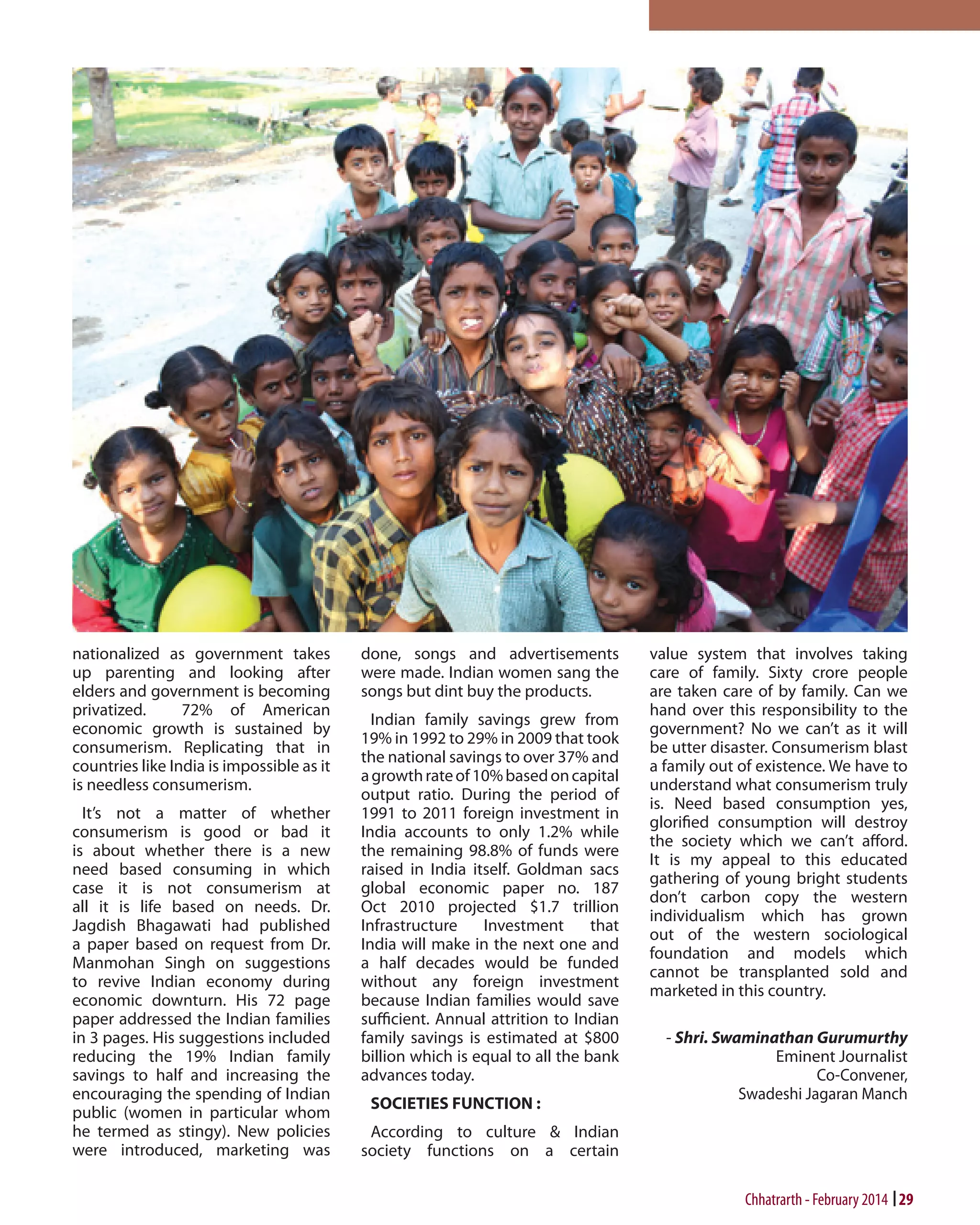 nationalized as government takes
up parenting and looking after
elders and government is becoming
privatized.
72% of American
economic growth is sustained by
consumerism. Replicating that in
countries like India is impossible as it
is needless consumerism.
It’s not a matter of whether
consumerism is good or bad it
is about whether there is a new
need based consuming in which
case it is not consumerism at
all it is life based on needs. Dr.
Jagdish Bhagawati had published
a paper based on request from Dr.
Manmohan Singh on suggestions
to revive Indian economy during
economic downturn. His 72 page
paper addressed the Indian families
in 3 pages. His suggestions included
reducing the 19% Indian family
savings to half and increasing the
encouraging the spending of Indian
public (women in particular whom
he termed as stingy). New policies
were introduced, marketing was

done, songs and advertisements
were made. Indian women sang the
songs but dint buy the products.
Indian family savings grew from
19% in 1992 to 29% in 2009 that took
the national savings to over 37% and
a growth rate of 10% based on capital
output ratio. During the period of
1991 to 2011 foreign investment in
India accounts to only 1.2% while
the remaining 98.8% of funds were
raised in India itself. Goldman sacs
global economic paper no. 187
Oct 2010 projected $1.7 trillion
Infrastructure
Investment
that
India will make in the next one and
a half decades would be funded
without any foreign investment
because Indian families would save
sufficient. Annual attrition to Indian
family savings is estimated at $800
billion which is equal to all the bank
advances today.
SOCIETIES FUNCTION :

value system that involves taking
care of family. Sixty crore people
are taken care of by family. Can we
hand over this responsibility to the
government? No we can’t as it will
be utter disaster. Consumerism blast
a family out of existence. We have to
understand what consumerism truly
is. Need based consumption yes,
glorified consumption will destroy
the society which we can’t afford.
It is my appeal to this educated
gathering of young bright students
don’t carbon copy the western
individualism which has grown
out of the western sociological
foundation and models which
cannot be transplanted sold and
marketed in this country.
- Shri. Swaminathan Gurumurthy
Eminent Journalist
Co-Convener,
Swadeshi Jagaran Manch

According to culture & Indian
society functions on a certain

Chhatrarth - February 2014 29

 