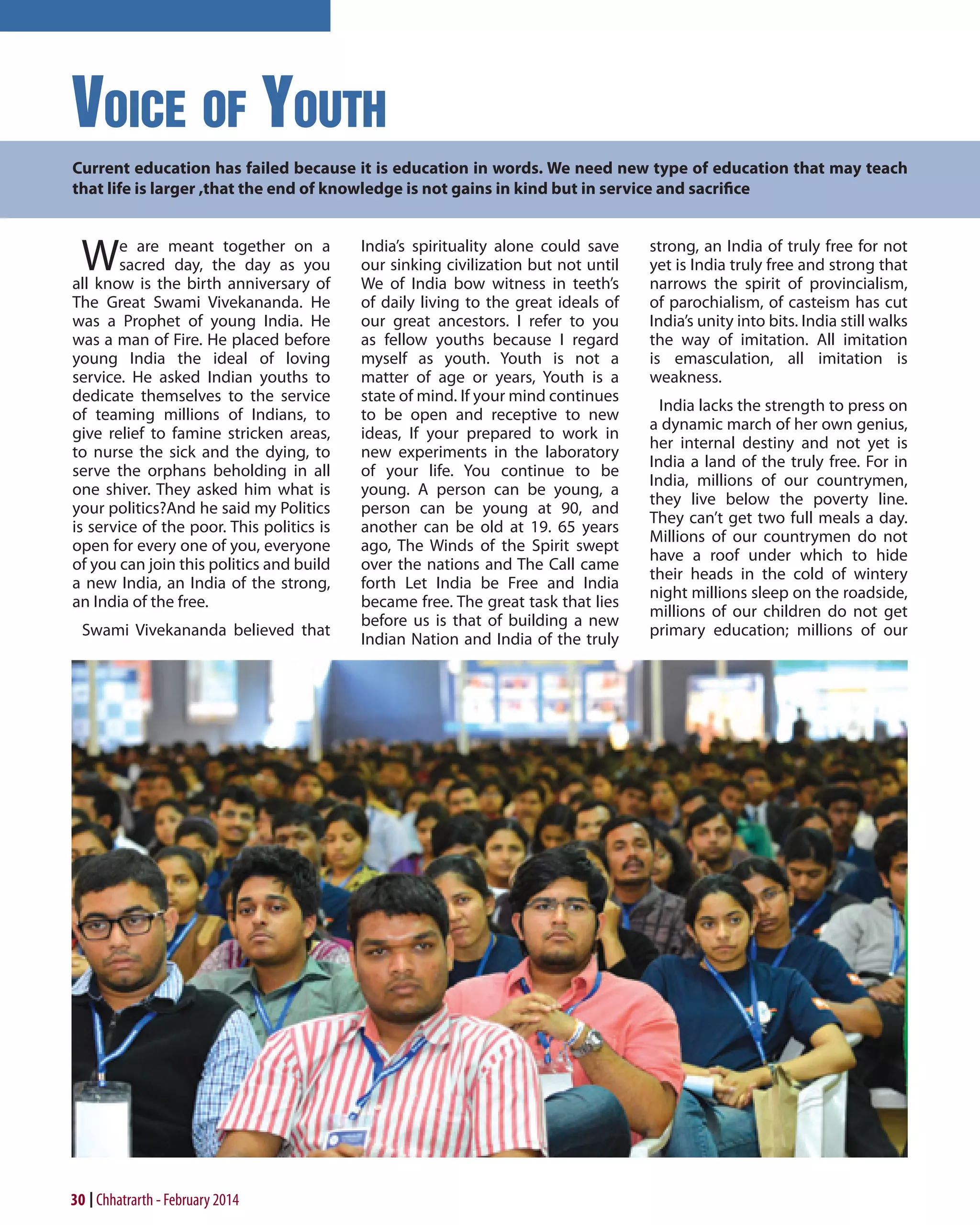 Voice of Youth
Current education has failed because it is education in words. We need new type of education that may teach
that life is larger ,that the end of knowledge is not gains in kind but in service and sacrifice

W

e are meant together on a
sacred day, the day as you
all know is the birth anniversary of
The Great Swami Vivekananda. He
was a Prophet of young India. He
was a man of Fire. He placed before
young India the ideal of loving
service. He asked Indian youths to
dedicate themselves to the service
of teaming millions of Indians, to
give relief to famine stricken areas,
to nurse the sick and the dying, to
serve the orphans beholding in all
one shiver. They asked him what is
your politics?And he said my Politics
is service of the poor. This politics is
open for every one of you, everyone
of you can join this politics and build
a new India, an India of the strong,
an India of the free.
Swami Vivekananda believed that

30 Chhatrarth - February 2014

India’s spirituality alone could save
our sinking civilization but not until
We of India bow witness in teeth’s
of daily living to the great ideals of
our great ancestors. I refer to you
as fellow youths because I regard
myself as youth. Youth is not a
matter of age or years, Youth is a
state of mind. If your mind continues
to be open and receptive to new
ideas, If your prepared to work in
new experiments in the laboratory
of your life. You continue to be
young. A person can be young, a
person can be young at 90, and
another can be old at 19. 65 years
ago, The Winds of the Spirit swept
over the nations and The Call came
forth Let India be Free and India
became free. The great task that lies
before us is that of building a new
Indian Nation and India of the truly

strong, an India of truly free for not
yet is India truly free and strong that
narrows the spirit of provincialism,
of parochialism, of casteism has cut
India’s unity into bits. India still walks
the way of imitation. All imitation
is emasculation, all imitation is
weakness.
India lacks the strength to press on
a dynamic march of her own genius,
her internal destiny and not yet is
India a land of the truly free. For in
India, millions of our countrymen,
they live below the poverty line.
They can’t get two full meals a day.
Millions of our countrymen do not
have a roof under which to hide
their heads in the cold of wintery
night millions sleep on the roadside,
millions of our children do not get
primary education; millions of our

 