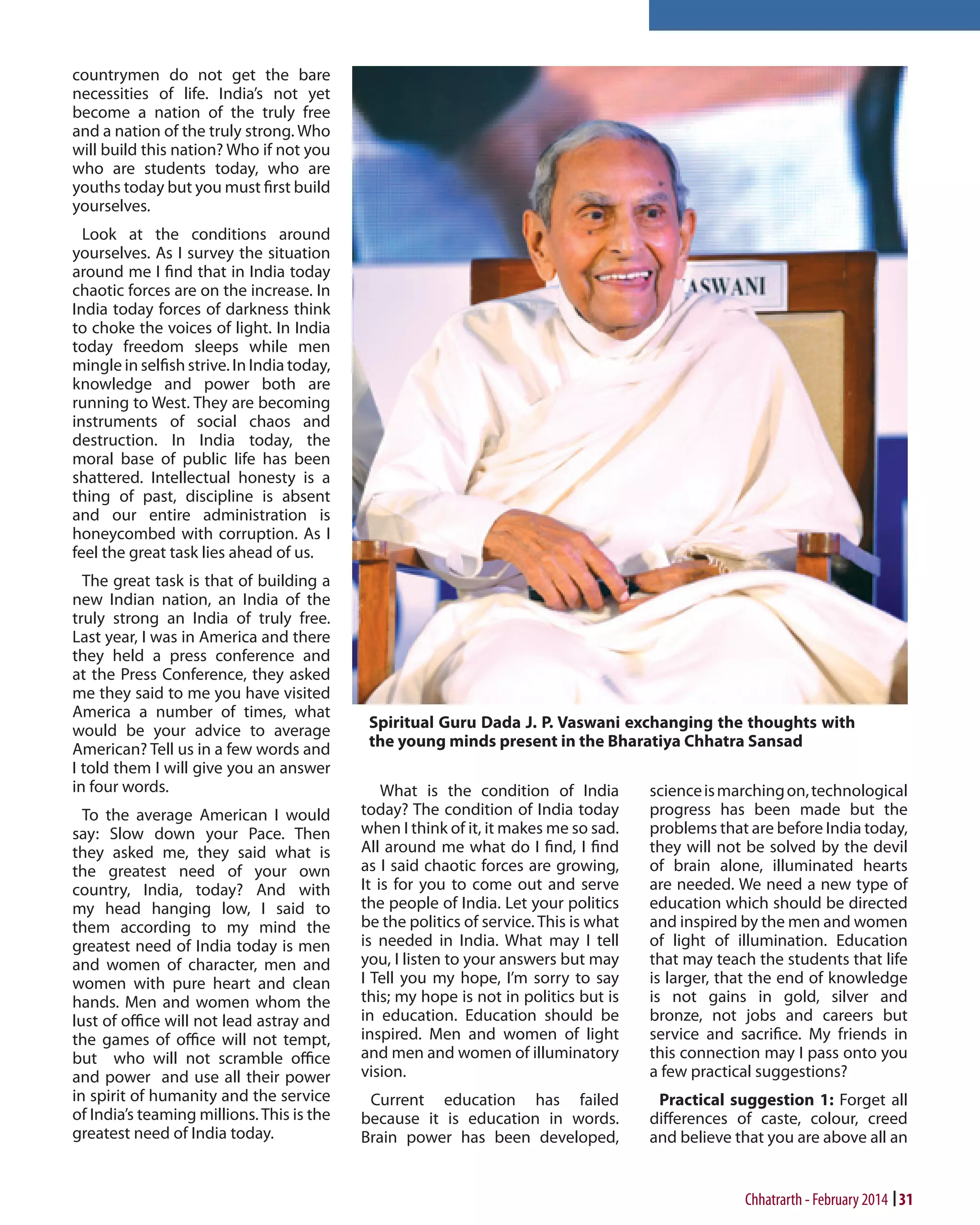 countrymen do not get the bare
necessities of life. India’s not yet
become a nation of the truly free
and a nation of the truly strong. Who
will build this nation? Who if not you
who are students today, who are
youths today but you must first build
yourselves.
Look at the conditions around
yourselves. As I survey the situation
around me I find that in India today
chaotic forces are on the increase. In
India today forces of darkness think
to choke the voices of light. In India
today freedom sleeps while men
mingle in selfish strive. In India today,
knowledge and power both are
running to West. They are becoming
instruments of social chaos and
destruction. In India today, the
moral base of public life has been
shattered. Intellectual honesty is a
thing of past, discipline is absent
and our entire administration is
honeycombed with corruption. As I
feel the great task lies ahead of us.
The great task is that of building a
new Indian nation, an India of the
truly strong an India of truly free.
Last year, I was in America and there
they held a press conference and
at the Press Conference, they asked
me they said to me you have visited
America a number of times, what
would be your advice to average
American? Tell us in a few words and
I told them I will give you an answer
in four words.
To the average American I would
say: Slow down your Pace. Then
they asked me, they said what is
the greatest need of your own
country, India, today? And with
my head hanging low, I said to
them according to my mind the
greatest need of India today is men
and women of character, men and
women with pure heart and clean
hands. Men and women whom the
lust of office will not lead astray and
the games of office will not tempt,
but who will not scramble office
and power and use all their power
in spirit of humanity and the service
of India’s teaming millions. This is the
greatest need of India today.

What is the condition of India
today? The condition of India today
when I think of it, it makes me so sad.
All around me what do I find, I find
as I said chaotic forces are growing,
It is for you to come out and serve
the people of India. Let your politics
be the politics of service. This is what
is needed in India. What may I tell
you, I listen to your answers but may
I Tell you my hope, I’m sorry to say
this; my hope is not in politics but is
in education. Education should be
inspired. Men and women of light
and men and women of illuminatory
vision.

science is marching on, technological
progress has been made but the
problems that are before India today,
they will not be solved by the devil
of brain alone, illuminated hearts
are needed. We need a new type of
education which should be directed
and inspired by the men and women
of light of illumination. Education
that may teach the students that life
is larger, that the end of knowledge
is not gains in gold, silver and
bronze, not jobs and careers but
service and sacrifice. My friends in
this connection may I pass onto you
a few practical suggestions?

Current education has failed
because it is education in words.
Brain power has been developed,

Practical suggestion 1: Forget all
differences of caste, colour, creed
and believe that you are above all an

Chhatrarth - February 2014 31

 