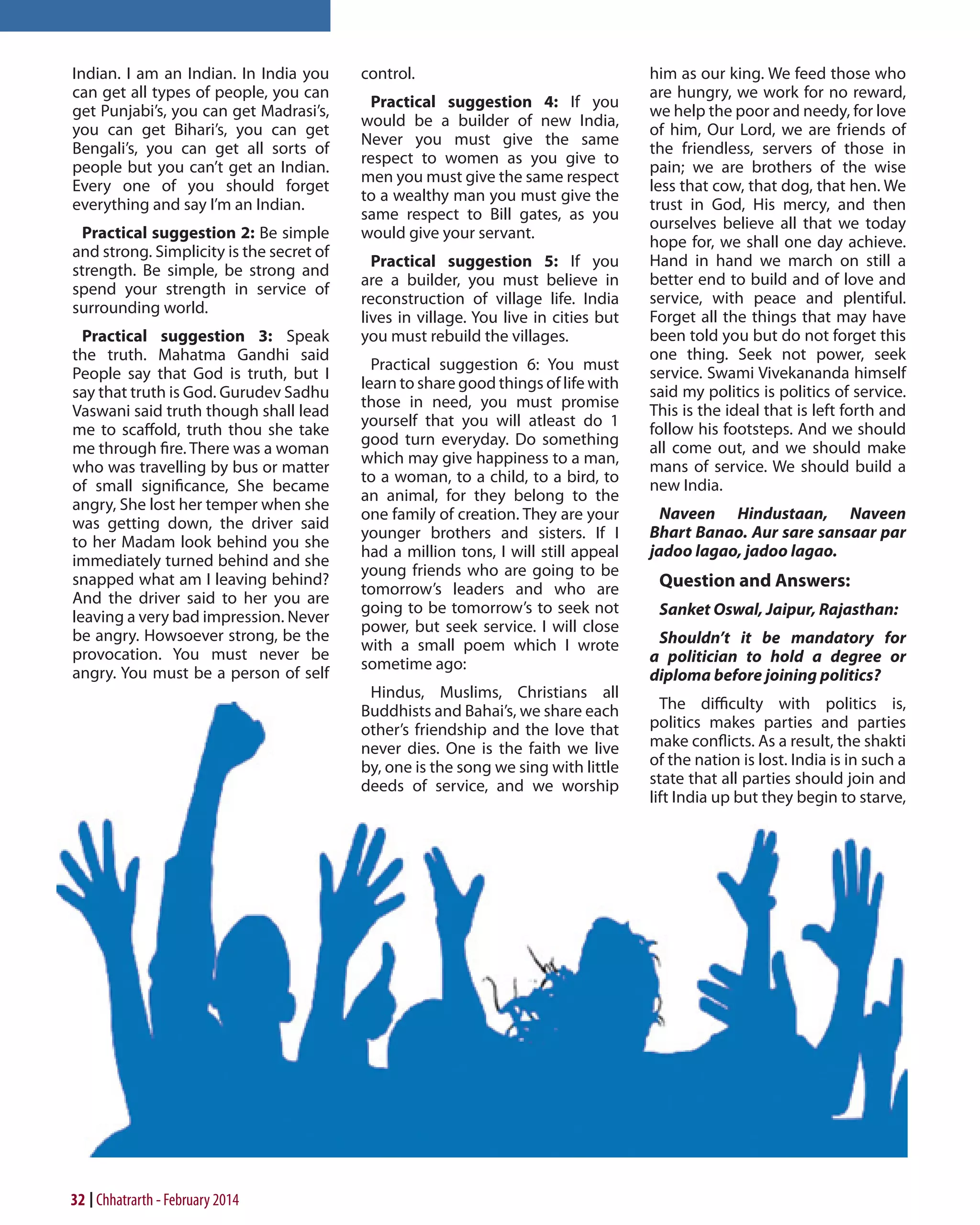 Indian. I am an Indian. In India you
can get all types of people, you can
get Punjabi’s, you can get Madrasi’s,
you can get Bihari’s, you can get
Bengali’s, you can get all sorts of
people but you can’t get an Indian.
Every one of you should forget
everything and say I’m an Indian.
Practical suggestion 2: Be simple
and strong. Simplicity is the secret of
strength. Be simple, be strong and
spend your strength in service of
surrounding world.
Practical suggestion 3: Speak
the truth. Mahatma Gandhi said
People say that God is truth, but I
say that truth is God. Gurudev Sadhu
Vaswani said truth though shall lead
me to scaffold, truth thou she take
me through fire. There was a woman
who was travelling by bus or matter
of small significance, She became
angry, She lost her temper when she
was getting down, the driver said
to her Madam look behind you she
immediately turned behind and she
snapped what am I leaving behind?
And the driver said to her you are
leaving a very bad impression. Never
be angry. Howsoever strong, be the
provocation. You must never be
angry. You must be a person of self

32 Chhatrarth - February 2014

control.
Practical suggestion 4: If you
would be a builder of new India,
Never you must give the same
respect to women as you give to
men you must give the same respect
to a wealthy man you must give the
same respect to Bill gates, as you
would give your servant.
Practical suggestion 5: If you
are a builder, you must believe in
reconstruction of village life. India
lives in village. You live in cities but
you must rebuild the villages.
Practical suggestion 6: You must
learn to share good things of life with
those in need, you must promise
yourself that you will atleast do 1
good turn everyday. Do something
which may give happiness to a man,
to a woman, to a child, to a bird, to
an animal, for they belong to the
one family of creation. They are your
younger brothers and sisters. If I
had a million tons, I will still appeal
young friends who are going to be
tomorrow’s leaders and who are
going to be tomorrow’s to seek not
power, but seek service. I will close
with a small poem which I wrote
sometime ago:
Hindus, Muslims, Christians all
Buddhists and Bahai’s, we share each
other’s friendship and the love that
never dies. One is the faith we live
by, one is the song we sing with little
deeds of service, and we worship

him as our king. We feed those who
are hungry, we work for no reward,
we help the poor and needy, for love
of him, Our Lord, we are friends of
the friendless, servers of those in
pain; we are brothers of the wise
less that cow, that dog, that hen. We
trust in God, His mercy, and then
ourselves believe all that we today
hope for, we shall one day achieve.
Hand in hand we march on still a
better end to build and of love and
service, with peace and plentiful.
Forget all the things that may have
been told you but do not forget this
one thing. Seek not power, seek
service. Swami Vivekananda himself
said my politics is politics of service.
This is the ideal that is left forth and
follow his footsteps. And we should
all come out, and we should make
mans of service. We should build a
new India.
Naveen Hindustaan, Naveen
Bhart Banao. Aur sare sansaar par
jadoo lagao, jadoo lagao.

Question and Answers:
Sanket Oswal, Jaipur, Rajasthan:
Shouldn’t it be mandatory for
a politician to hold a degree or
diploma before joining politics?
The difficulty with politics is,
politics makes parties and parties
make conflicts. As a result, the shakti
of the nation is lost. India is in such a
state that all parties should join and
lift India up but they begin to starve,

 