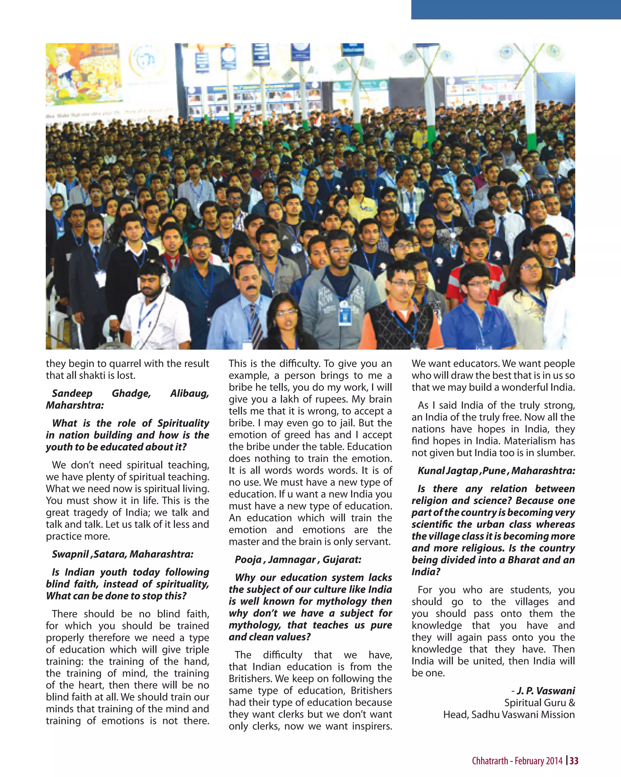they begin to quarrel with the result
that all shakti is lost.
Sandeep
Ghadge,
Maharshtra:

Alibaug,

What is the role of Spirituality
in nation building and how is the
youth to be educated about it?
We don’t need spiritual teaching,
we have plenty of spiritual teaching.
What we need now is spiritual living.
You must show it in life. This is the
great tragedy of India; we talk and
talk and talk. Let us talk of it less and
practice more.
Swapnil ,Satara, Maharashtra:
Is Indian youth today following
blind faith, instead of spirituality,
What can be done to stop this?
There should be no blind faith,
for which you should be trained
properly therefore we need a type
of education which will give triple
training: the training of the hand,
the training of mind, the training
of the heart, then there will be no
blind faith at all. We should train our
minds that training of the mind and
training of emotions is not there.

This is the difficulty. To give you an
example, a person brings to me a
bribe he tells, you do my work, I will
give you a lakh of rupees. My brain
tells me that it is wrong, to accept a
bribe. I may even go to jail. But the
emotion of greed has and I accept
the bribe under the table. Education
does nothing to train the emotion.
It is all words words words. It is of
no use. We must have a new type of
education. If u want a new India you
must have a new type of education.
An education which will train the
emotion and emotions are the
master and the brain is only servant.
Pooja , Jamnagar , Gujarat:
Why our education system lacks
the subject of our culture like India
is well known for mythology then
why don’t we have a subject for
mythology, that teaches us pure
and clean values?
The difficulty that we have,
that Indian education is from the
Britishers. We keep on following the
same type of education, Britishers
had their type of education because
they want clerks but we don’t want
only clerks, now we want inspirers.

We want educators. We want people
who will draw the best that is in us so
that we may build a wonderful India.
As I said India of the truly strong,
an India of the truly free. Now all the
nations have hopes in India, they
find hopes in India. Materialism has
not given but India too is in slumber.
Kunal Jagtap ,Pune , Maharashtra:
Is there any relation between
religion and science? Because one
part of the country is becoming very
scientific the urban class whereas
the village class it is becoming more
and more religious. Is the country
being divided into a Bharat and an
India?
For you who are students, you
should go to the villages and
you should pass onto them the
knowledge that you have and
they will again pass onto you the
knowledge that they have. Then
India will be united, then India will
be one.
- J. P. Vaswani
Spiritual Guru &
Head, Sadhu Vaswani Mission

		

Chhatrarth - February 2014 33

 