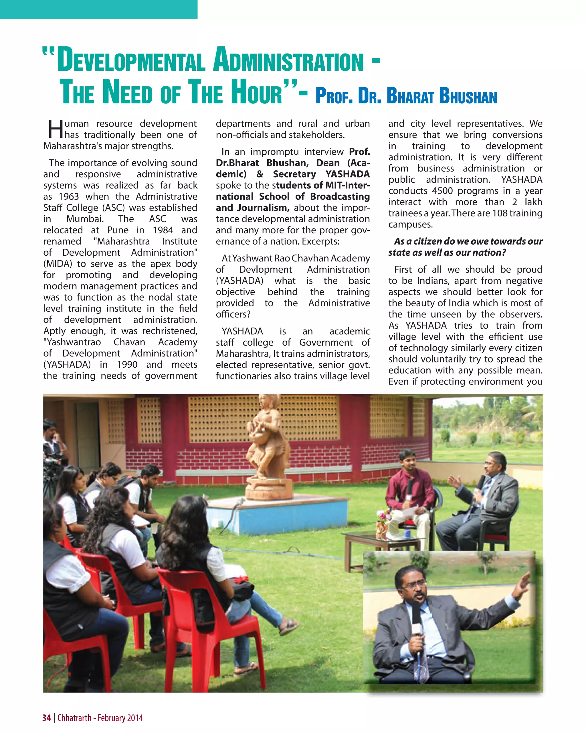 develoPmental administration the need of the hour''- Prof. dr. Bharat Bhushan
H

uman resource development
has traditionally been one of
Maharashtra's major strengths.
The importance of evolving sound
and
responsive
administrative
systems was realized as far back
as 1963 when the Administrative
Staff College (ASC) was established
in Mumbai. The ASC was
relocated at Pune in 1984 and
renamed "Maharashtra Institute
of Development Administration"
(MIDA) to serve as the apex body
for promoting and developing
modern management practices and
was to function as the nodal state
level training institute in the field
of development administration.
Aptly enough, it was rechristened,
"Yashwantrao Chavan Academy
of Development Administration"
(YASHADA) in 1990 and meets
the training needs of government

34 Chhatrarth - February 2014

departments and rural and urban
non-officials and stakeholders.
In an impromptu interview Prof.
Dr.Bharat Bhushan, Dean (Academic) & Secretary YASHADA
spoke to the students of MIT-International School of Broadcasting
and Journalism, about the importance developmental administration
and many more for the proper governance of a nation. Excerpts:
At Yashwant Rao Chavhan Academy
of Devlopment Administration
(YASHADA) what is the basic
objective behind the training
provided to the Administrative
officers?
YASHADA
is
an
academic
staff college of Government of
Maharashtra, It trains administrators,
elected representative, senior govt.
functionaries also trains village level

and city level representatives. We
ensure that we bring conversions
in
training
to
development
administration. It is very different
from business administration or
public administration. YASHADA
conducts 4500 programs in a year
interact with more than 2 lakh
trainees a year. There are 108 training
campuses.
As a citizen do we owe towards our
state as well as our nation?
First of all we should be proud
to be Indians, apart from negative
aspects we should better look for
the beauty of India which is most of
the time unseen by the observers.
As YASHADA tries to train from
village level with the efficient use
of technology similarly every citizen
should voluntarily try to spread the
education with any possible mean.
Even if protecting environment you

 