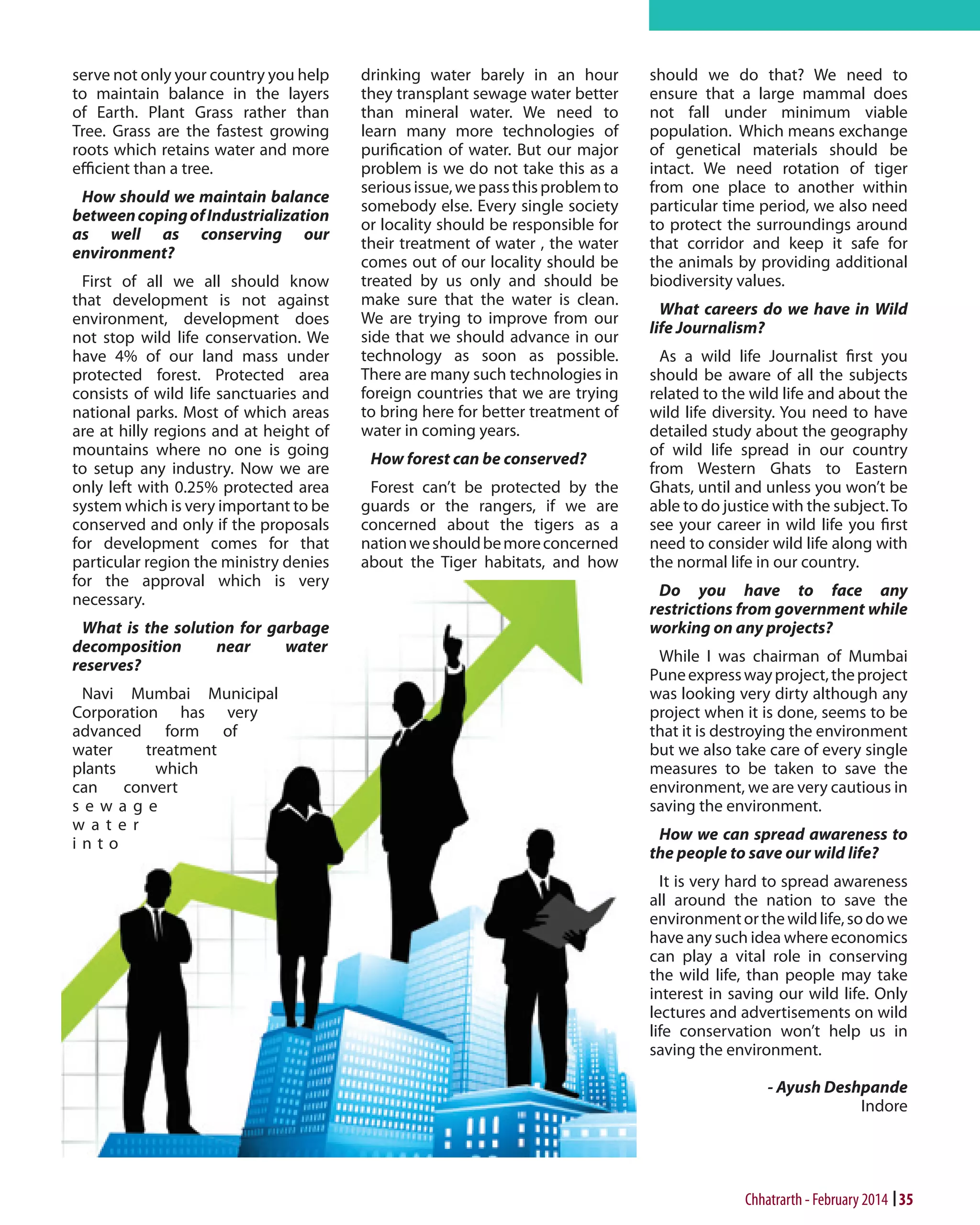 serve not only your country you help
to maintain balance in the layers
of Earth. Plant Grass rather than
Tree. Grass are the fastest growing
roots which retains water and more
efficient than a tree.
How should we maintain balance
between coping of Industrialization
as well as conserving our
environment?
First of all we all should know
that development is not against
environment, development does
not stop wild life conservation. We
have 4% of our land mass under
protected forest. Protected area
consists of wild life sanctuaries and
national parks. Most of which areas
are at hilly regions and at height of
mountains where no one is going
to setup any industry. Now we are
only left with 0.25% protected area
system which is very important to be
conserved and only if the proposals
for development comes for that
particular region the ministry denies
for the approval which is very
necessary.
What is the solution for garbage
decomposition
near
water
reserves?
Navi Mumbai Municipal
Corporation has very
advanced form of
water
treatment
plants
which
can
convert
sewage
water
into

drinking water barely in an hour
they transplant sewage water better
than mineral water. We need to
learn many more technologies of
purification of water. But our major
problem is we do not take this as a
serious issue, we pass this problem to
somebody else. Every single society
or locality should be responsible for
their treatment of water , the water
comes out of our locality should be
treated by us only and should be
make sure that the water is clean.
We are trying to improve from our
side that we should advance in our
technology as soon as possible.
There are many such technologies in
foreign countries that we are trying
to bring here for better treatment of
water in coming years.
How forest can be conserved?
Forest can’t be protected by the
guards or the rangers, if we are
concerned about the tigers as a
nation we should be more concerned
about the Tiger habitats, and how

should we do that? We need to
ensure that a large mammal does
not fall under minimum viable
population. Which means exchange
of genetical materials should be
intact. We need rotation of tiger
from one place to another within
particular time period, we also need
to protect the surroundings around
that corridor and keep it safe for
the animals by providing additional
biodiversity values.
What careers do we have in Wild
life Journalism?
As a wild life Journalist first you
should be aware of all the subjects
related to the wild life and about the
wild life diversity. You need to have
detailed study about the geography
of wild life spread in our country
from Western Ghats to Eastern
Ghats, until and unless you won’t be
able to do justice with the subject. To
see your career in wild life you first
need to consider wild life along with
the normal life in our country.
Do you have to face any
restrictions from government while
working on any projects?
While I was chairman of Mumbai
Pune express way project, the project
was looking very dirty although any
project when it is done, seems to be
that it is destroying the environment
but we also take care of every single
measures to be taken to save the
environment, we are very cautious in
saving the environment.
How we can spread awareness to
the people to save our wild life?
It is very hard to spread awareness
all around the nation to save the
environment or the wild life, so do we
have any such idea where economics
can play a vital role in conserving
the wild life, than people may take
interest in saving our wild life. Only
lectures and advertisements on wild
life conservation won’t help us in
saving the environment.
- Ayush Deshpande
Indore

Chhatrarth - February 2014 35

 