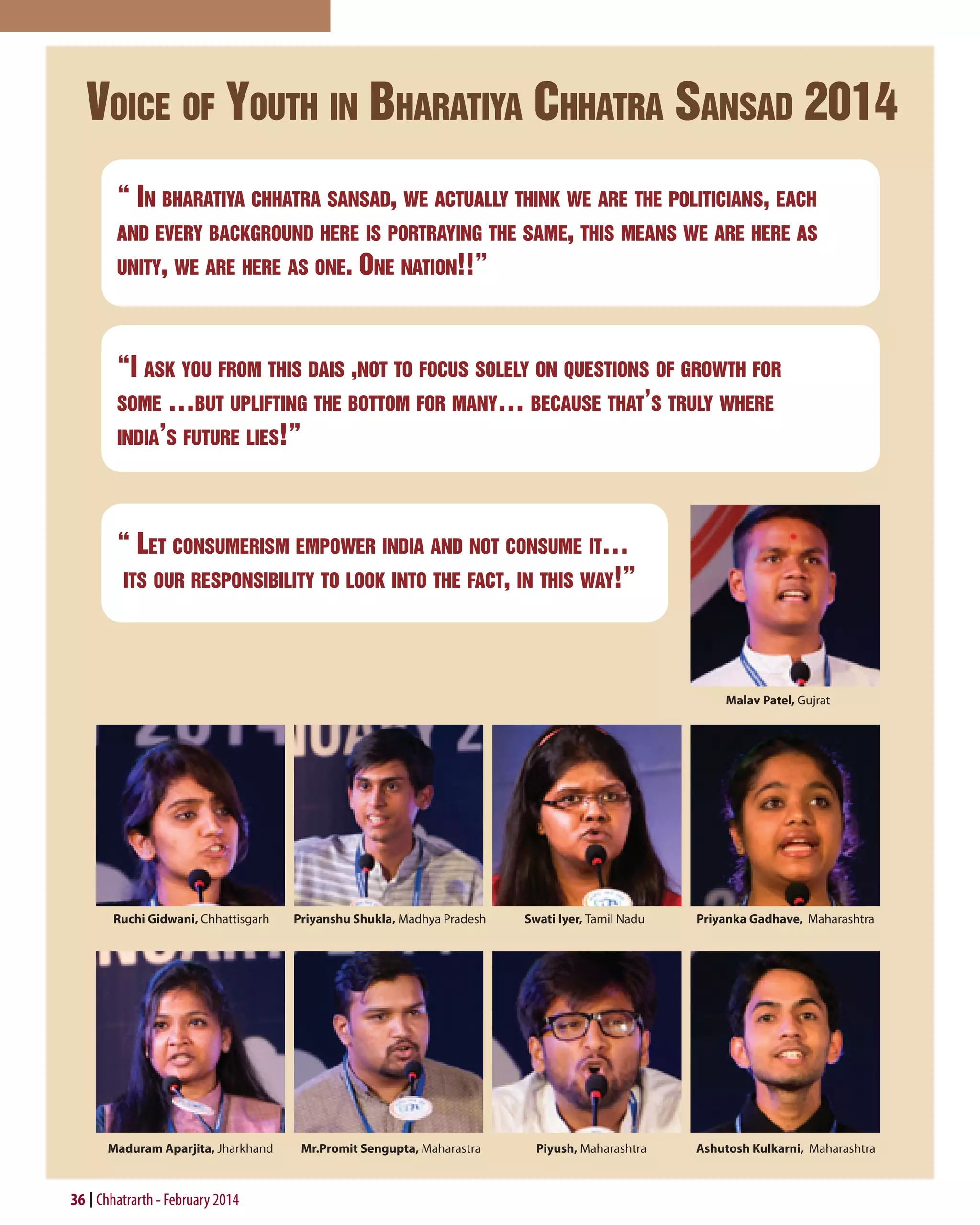 Voice of Youth in Bharatiya Chhatra Sansad 2014
“ In bharatiya chhatra sansad, we actually think we are the politicians, each
and every background here is portraying the same, this means we are here as
unity, we are here as one. One nation!!”

“I ask you from this dais ,not to focus solely on questions of growth for
some …but uplifting the bottom for many… because that’s truly where
india’s future lies!”

“ Let consumerism empower india and not consume it…
its our responsibility to look into the fact, in this way!”

Malav Patel, Gujrat

Ruchi Gidwani, Chhattisgarh

Priyanshu Shukla, Madhya Pradesh

Maduram Aparjita, Jharkhand

Mr.Promit Sengupta, Maharastra

36 Chhatrarth - February 2014

Swati Iyer, Tamil Nadu

Priyanka Gadhave, Maharashtra

Piyush, Maharashtra

Ashutosh Kulkarni, Maharashtra

 