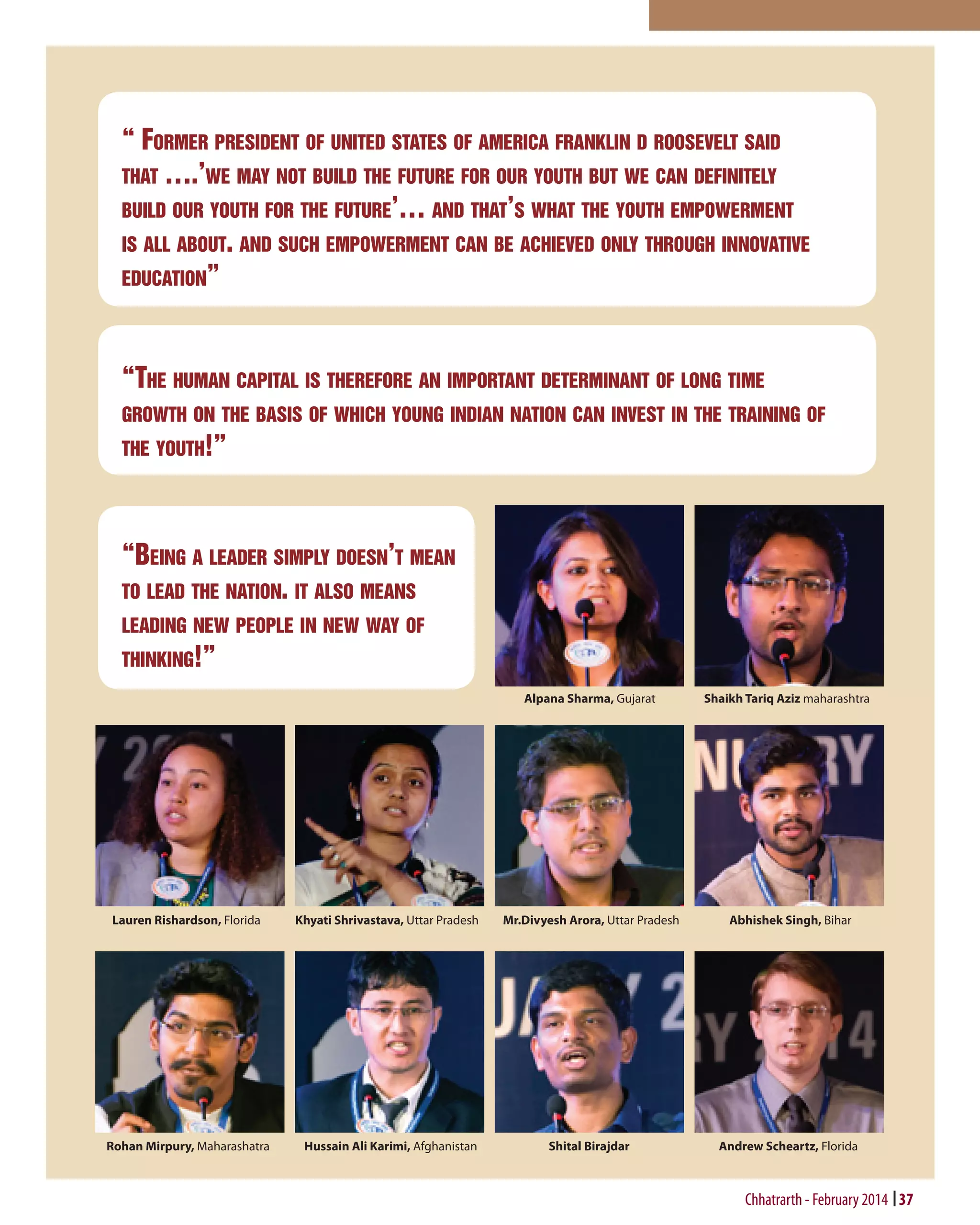 “ Former president of united states of america franklin d roosevelt said
that ….’we may not build the future for our youth but we can definitely
build our youth for the future’… and that’s what the youth empowerment
is all about. and such empowerment can be achieved only through innovative
education”

“The human capital is therefore an important determinant of long time
growth on the basis of which young indian nation can invest in the training of
the youth!”

“Being a leader simply doesn’t mean
to lead the nation. it also means
leading new people in new way of
thinking!”
Alpana Sharma, Gujarat

Lauren Rishardson, Florida

Rohan Mirpury, Maharashatra

Khyati Shrivastava, Uttar Pradesh

Hussain Ali Karimi, Afghanistan

Shaikh Tariq Aziz maharashtra

Mr.Divyesh Arora, Uttar Pradesh

Abhishek Singh, Bihar

Shital Birajdar

Andrew Scheartz, Florida

Chhatrarth - February 2014 37

 