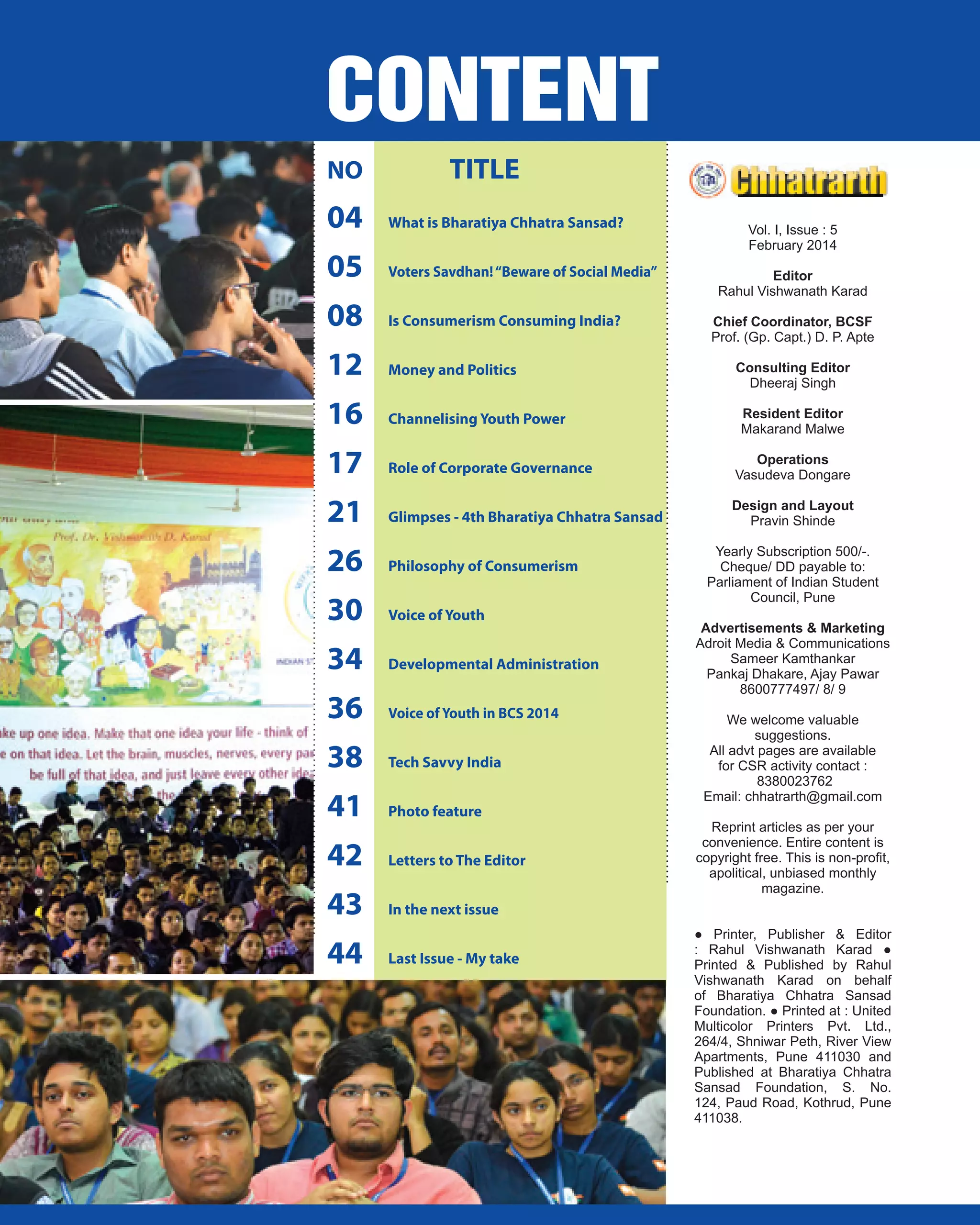 NO

TITLE

04

What is Bharatiya Chhatra Sansad?

05

Voters Savdhan! “Beware of Social Media”

08

Is Consumerism Consuming India?

12

Money and Politics

16

Channelising Youth Power

17

Role of Corporate Governance

Operations
Vasudeva Dongare

21

Glimpses - 4th Bharatiya Chhatra Sansad

Design and Layout
Pravin Shinde

26

Philosophy of Consumerism

30

Voice of Youth

34

Developmental Administration

36

Voice of Youth in BCS 2014

38

Tech Savvy India

41

Photo feature

42

Letters to The Editor

43

In the next issue

44

Last Issue - My take

Vol. I, Issue : 5
February 2014
Editor
Rahul Vishwanath Karad
Chief Coordinator, BCSF
Prof. (Gp. Capt.) D. P. Apte
Consulting Editor
Dheeraj Singh
Resident Editor
Makarand Malwe

Yearly Subscription 500/-.
Cheque/ DD payable to:
Parliament of Indian Student
Council, Pune
Advertisements & Marketing
Adroit Media & Communications
Sameer Kamthankar
Pankaj Dhakare, Ajay Pawar
8600777497/ 8/ 9
We welcome valuable
suggestions.
All advt pages are available
for CSR activity contact :
8380023762
Email: chhatrarth@gmail.com
Reprint articles as per your
convenience. Entire content is
copyright free. This is non-proﬁt,
apolitical, unbiased monthly
magazine.
● Printer, Publisher & Editor
: Rahul Vishwanath Karad ●
Printed & Published by Rahul
Vishwanath Karad on behalf
of Bharatiya Chhatra Sansad
Foundation. ● Printed at : United
Multicolor Printers Pvt. Ltd.,
264/4, Shniwar Peth, River View
Apartments, Pune 411030 and
Published at Bharatiya Chhatra
Sansad Foundation, S. No.
124, Paud Road, Kothrud, Pune
411038.

 