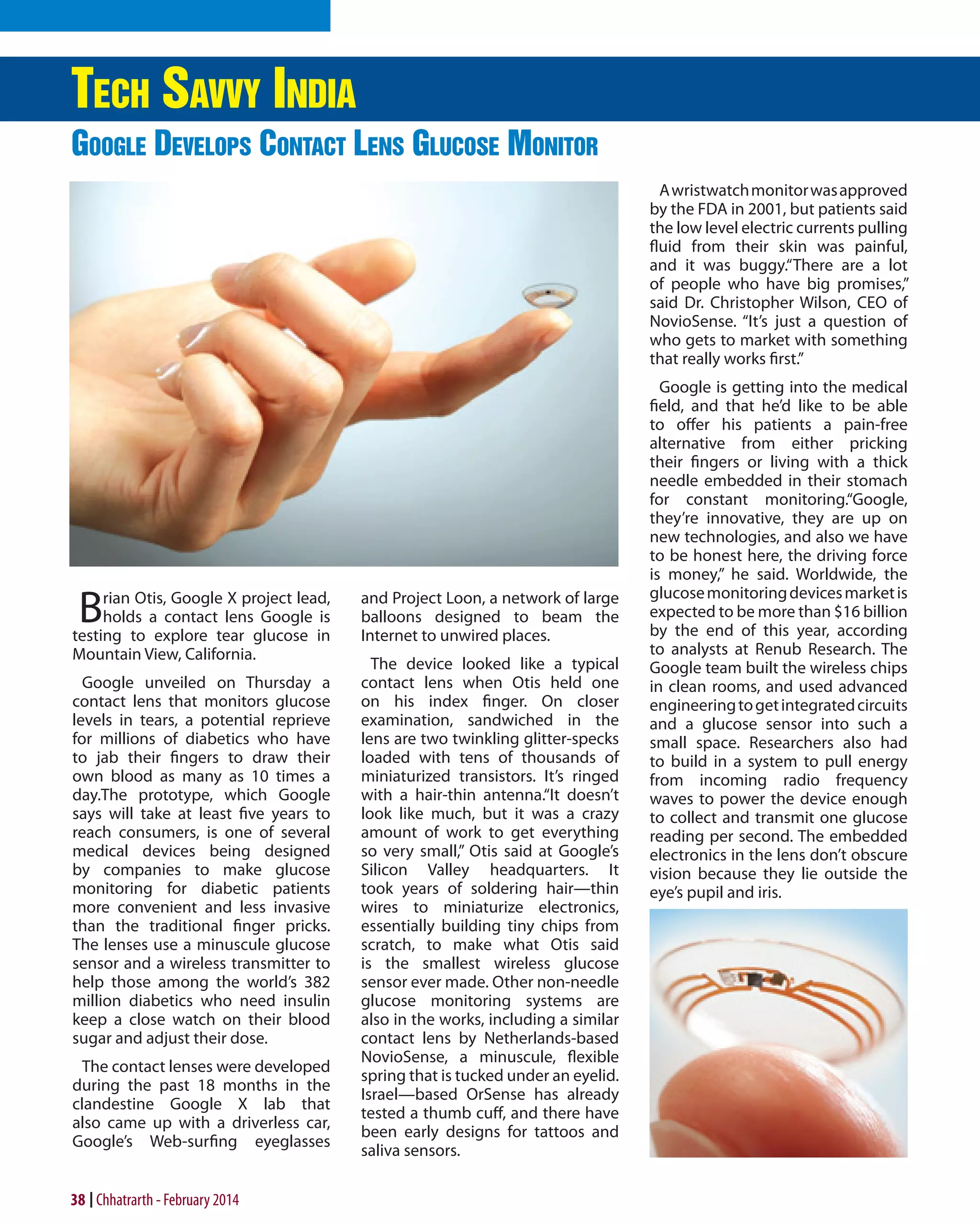 Tech Savvy India
Google Develops Contact Lens Glucose Monitor
A wristwatch monitor was approved
by the FDA in 2001, but patients said
the low level electric currents pulling
fluid from their skin was painful,
and it was buggy.“There are a lot
of people who have big promises,”
said Dr. Christopher Wilson, CEO of
NovioSense. “It’s just a question of
who gets to market with something
that really works first.”

B

rian Otis, Google X project lead,
holds a contact lens Google is
testing to explore tear glucose in
Mountain View, California.
Google unveiled on Thursday a
contact lens that monitors glucose
levels in tears, a potential reprieve
for millions of diabetics who have
to jab their fingers to draw their
own blood as many as 10 times a
day.The prototype, which Google
says will take at least five years to
reach consumers, is one of several
medical devices being designed
by companies to make glucose
monitoring for diabetic patients
more convenient and less invasive
than the traditional finger pricks.
The lenses use a minuscule glucose
sensor and a wireless transmitter to
help those among the world’s 382
million diabetics who need insulin
keep a close watch on their blood
sugar and adjust their dose.
The contact lenses were developed
during the past 18 months in the
clandestine Google X lab that
also came up with a driverless car,
Google’s Web-surfing eyeglasses

38 Chhatrarth - February 2014

and Project Loon, a network of large
balloons designed to beam the
Internet to unwired places.
The device looked like a typical
contact lens when Otis held one
on his index finger. On closer
examination, sandwiched in the
lens are two twinkling glitter-specks
loaded with tens of thousands of
miniaturized transistors. It’s ringed
with a hair-thin antenna.“It doesn’t
look like much, but it was a crazy
amount of work to get everything
so very small,” Otis said at Google’s
Silicon Valley headquarters. It
took years of soldering hair—thin
wires to miniaturize electronics,
essentially building tiny chips from
scratch, to make what Otis said
is the smallest wireless glucose
sensor ever made. Other non-needle
glucose monitoring systems are
also in the works, including a similar
contact lens by Netherlands-based
NovioSense, a minuscule, flexible
spring that is tucked under an eyelid.
Israel—based OrSense has already
tested a thumb cuff, and there have
been early designs for tattoos and
saliva sensors.

Google is getting into the medical
field, and that he’d like to be able
to offer his patients a pain-free
alternative from either pricking
their fingers or living with a thick
needle embedded in their stomach
for constant monitoring.“Google,
they’re innovative, they are up on
new technologies, and also we have
to be honest here, the driving force
is money,” he said. Worldwide, the
glucose monitoring devices market is
expected to be more than $16 billion
by the end of this year, according
to analysts at Renub Research. The
Google team built the wireless chips
in clean rooms, and used advanced
engineering to get integrated circuits
and a glucose sensor into such a
small space. Researchers also had
to build in a system to pull energy
from incoming radio frequency
waves to power the device enough
to collect and transmit one glucose
reading per second. The embedded
electronics in the lens don’t obscure
vision because they lie outside the
eye’s pupil and iris.

 