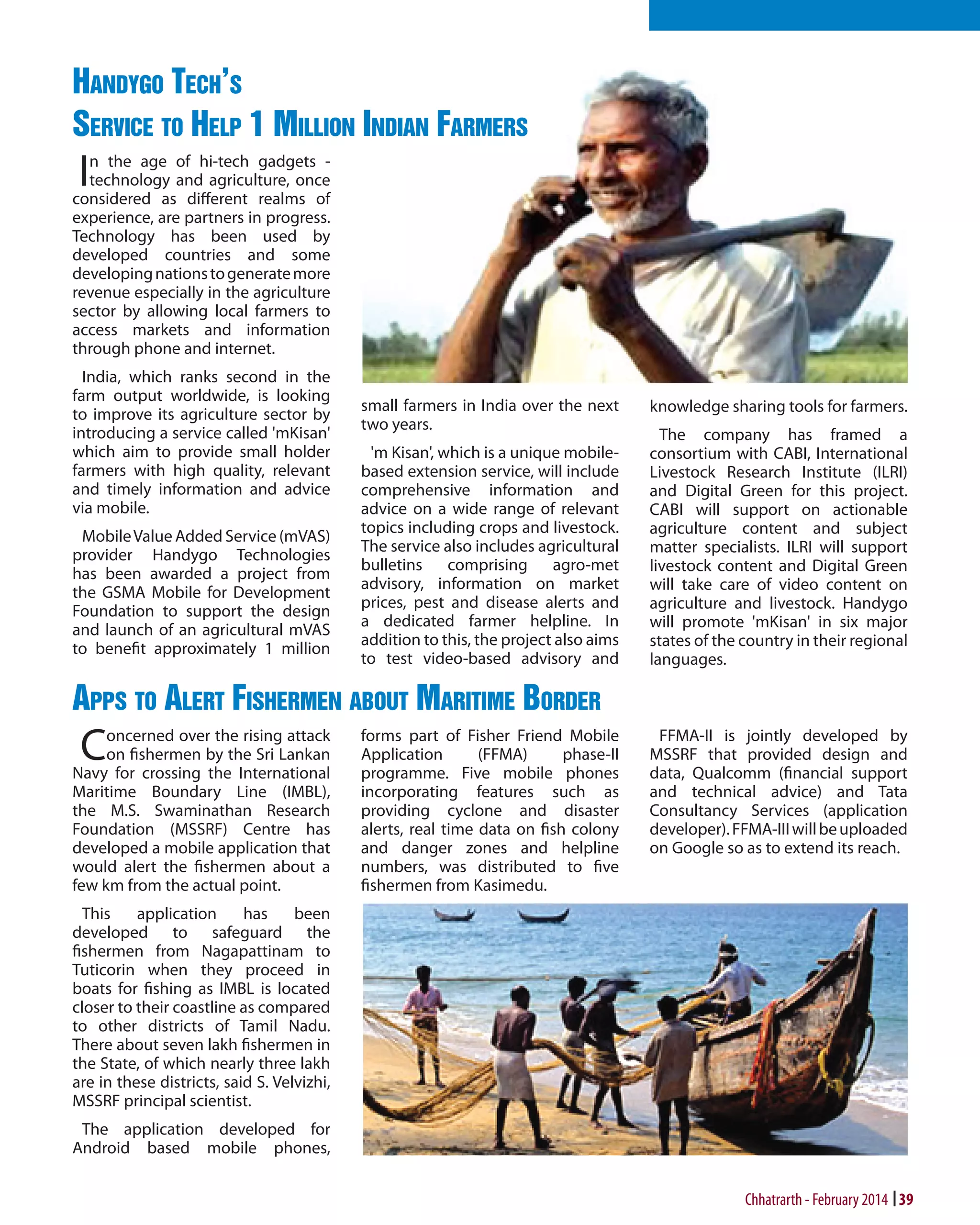Handygo Tech's
Service to Help 1 Million Indian Farmers

I

n the age of hi-tech gadgets technology and agriculture, once
considered as different realms of
experience, are partners in progress.
Technology has been used by
developed countries and some
developing nations to generate more
revenue especially in the agriculture
sector by allowing local farmers to
access markets and information
through phone and internet.
India, which ranks second in the
farm output worldwide, is looking
to improve its agriculture sector by
introducing a service called 'mKisan'
which aim to provide small holder
farmers with high quality, relevant
and timely information and advice
via mobile.
Mobile Value Added Service (mVAS)
provider Handygo Technologies
has been awarded a project from
the GSMA Mobile for Development
Foundation to support the design
and launch of an agricultural mVAS
to benefit approximately 1 million

small farmers in India over the next
two years.
'm Kisan', which is a unique mobilebased extension service, will include
comprehensive information and
advice on a wide range of relevant
topics including crops and livestock.
The service also includes agricultural
bulletins comprising agro-met
advisory, information on market
prices, pest and disease alerts and
a dedicated farmer helpline. In
addition to this, the project also aims
to test video-based advisory and

knowledge sharing tools for farmers.
The company has framed a
consortium with CABI, International
Livestock Research Institute (ILRI)
and Digital Green for this project.
CABI will support on actionable
agriculture content and subject
matter specialists. ILRI will support
livestock content and Digital Green
will take care of video content on
agriculture and livestock. Handygo
will promote 'mKisan' in six major
states of the country in their regional
languages.

Apps to Alert Fishermen about Maritime Border

C

oncerned over the rising attack
on fishermen by the Sri Lankan
Navy for crossing the International
Maritime Boundary Line (IMBL),
the M.S. Swaminathan Research
Foundation (MSSRF) Centre has
developed a mobile application that
would alert the fishermen about a
few km from the actual point.

forms part of Fisher Friend Mobile
Application
(FFMA)
phase-II
programme. Five mobile phones
incorporating features such as
providing cyclone and disaster
alerts, real time data on fish colony
and danger zones and helpline
numbers, was distributed to five
fishermen from Kasimedu.

FFMA-II is jointly developed by
MSSRF that provided design and
data, Qualcomm (financial support
and technical advice) and Tata
Consultancy Services (application
developer). FFMA-III will be uploaded
on Google so as to extend its reach.

This
application
has
been
developed to safeguard the
fishermen from Nagapattinam to
Tuticorin when they proceed in
boats for fishing as IMBL is located
closer to their coastline as compared
to other districts of Tamil Nadu.
There about seven lakh fishermen in
the State, of which nearly three lakh
are in these districts, said S. Velvizhi,
MSSRF principal scientist.
The application developed for
Android based mobile phones,

Chhatrarth - February 2014 39

 