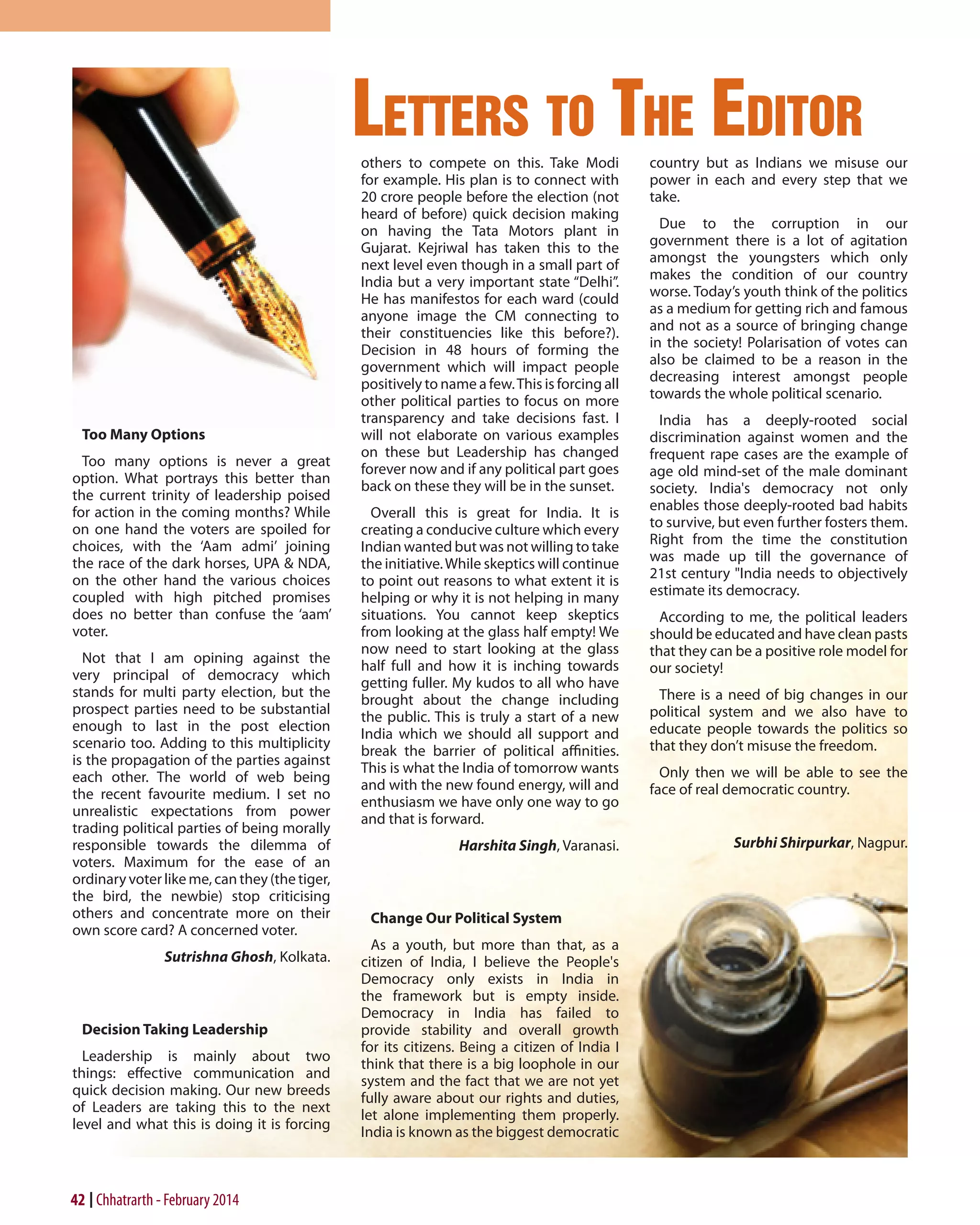 letters to the editor

Too Many Options
Too many options is never a great
option. What portrays this better than
the current trinity of leadership poised
for action in the coming months? While
on one hand the voters are spoiled for
choices, with the ‘Aam admi’ joining
the race of the dark horses, UPA & NDA,
on the other hand the various choices
coupled with high pitched promises
does no better than confuse the ‘aam’
voter.
Not that I am opining against the
very principal of democracy which
stands for multi party election, but the
prospect parties need to be substantial
enough to last in the post election
scenario too. Adding to this multiplicity
is the propagation of the parties against
each other. The world of web being
the recent favourite medium. I set no
unrealistic expectations from power
trading political parties of being morally
responsible towards the dilemma of
voters. Maximum for the ease of an
ordinary voter like me, can they (the tiger,
the bird, the newbie) stop criticising
others and concentrate more on their
own score card? A concerned voter.
Sutrishna Ghosh, Kolkata.

Decision Taking Leadership
Leadership is mainly about two
things: effective communication and
quick decision making. Our new breeds
of Leaders are taking this to the next
level and what this is doing it is forcing

42 Chhatrarth - February 2014

others to compete on this. Take Modi
for example. His plan is to connect with
20 crore people before the election (not
heard of before) quick decision making
on having the Tata Motors plant in
Gujarat. Kejriwal has taken this to the
next level even though in a small part of
India but a very important state “Delhi”.
He has manifestos for each ward (could
anyone image the CM connecting to
their constituencies like this before?).
Decision in 48 hours of forming the
government which will impact people
positively to name a few. This is forcing all
other political parties to focus on more
transparency and take decisions fast. I
will not elaborate on various examples
on these but Leadership has changed
forever now and if any political part goes
back on these they will be in the sunset.
Overall this is great for India. It is
creating a conducive culture which every
Indian wanted but was not willing to take
the initiative. While skeptics will continue
to point out reasons to what extent it is
helping or why it is not helping in many
situations. You cannot keep skeptics
from looking at the glass half empty! We
now need to start looking at the glass
half full and how it is inching towards
getting fuller. My kudos to all who have
brought about the change including
the public. This is truly a start of a new
India which we should all support and
break the barrier of political affinities.
This is what the India of tomorrow wants
and with the new found energy, will and
enthusiasm we have only one way to go
and that is forward.
Harshita Singh, Varanasi.

Change Our Political System
As a youth, but more than that, as a
citizen of India, I believe the People's
Democracy only exists in India in
the framework but is empty inside.
Democracy in India has failed to
provide stability and overall growth
for its citizens. Being a citizen of India I
think that there is a big loophole in our
system and the fact that we are not yet
fully aware about our rights and duties,
let alone implementing them properly.
India is known as the biggest democratic

country but as Indians we misuse our
power in each and every step that we
take.
Due to the corruption in our
government there is a lot of agitation
amongst the youngsters which only
makes the condition of our country
worse. Today’s youth think of the politics
as a medium for getting rich and famous
and not as a source of bringing change
in the society! Polarisation of votes can
also be claimed to be a reason in the
decreasing interest amongst people
towards the whole political scenario.
India has a deeply-rooted social
discrimination against women and the
frequent rape cases are the example of
age old mind-set of the male dominant
society. India's democracy not only
enables those deeply-rooted bad habits
to survive, but even further fosters them.
Right from the time the constitution
was made up till the governance of
21st century "India needs to objectively
estimate its democracy.
According to me, the political leaders
should be educated and have clean pasts
that they can be a positive role model for
our society!
There is a need of big changes in our
political system and we also have to
educate people towards the politics so
that they don’t misuse the freedom.
Only then we will be able to see the
face of real democratic country.
Surbhi Shirpurkar, Nagpur.

 