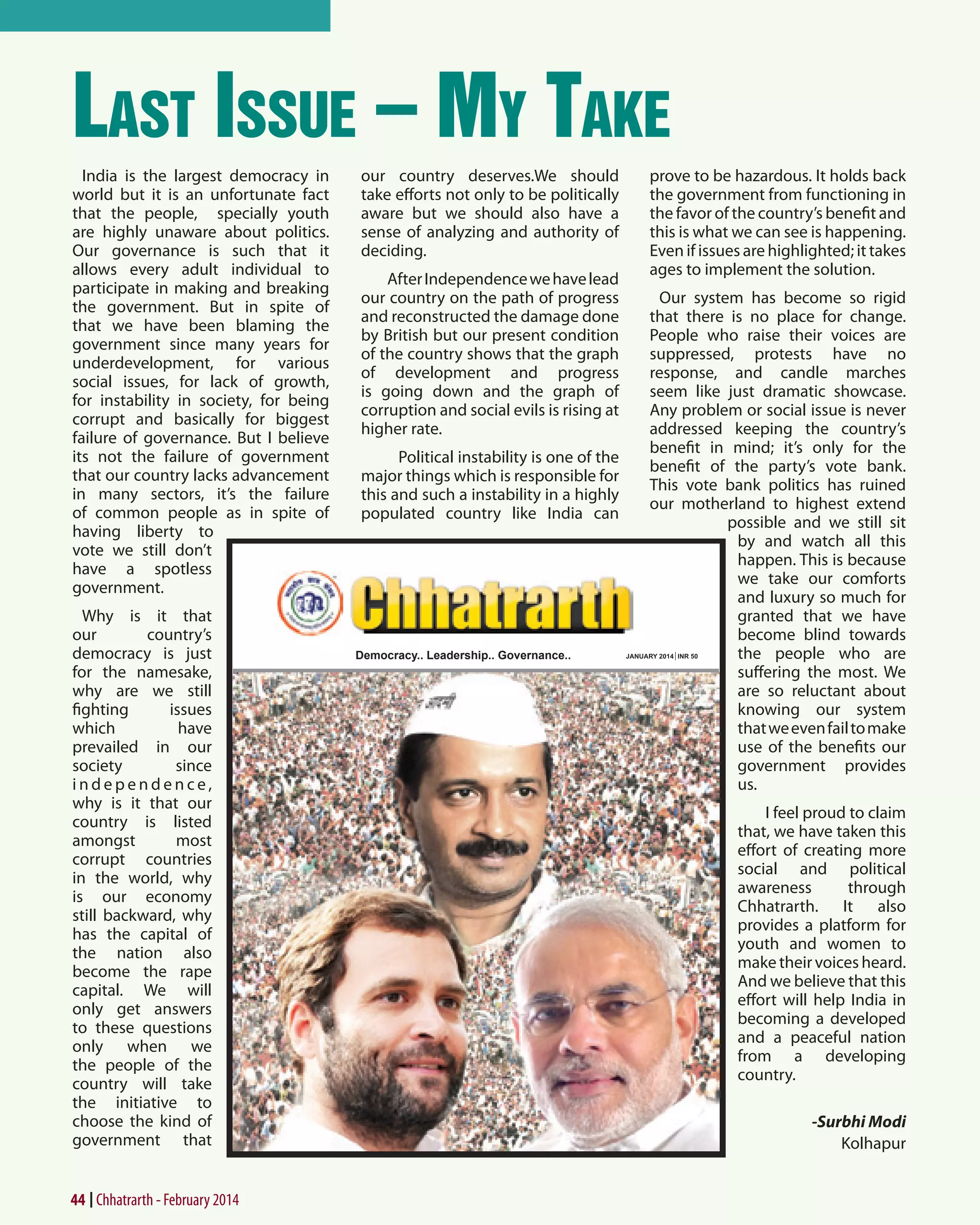 Last Issue – My Take
India is the largest democracy in
world but it is an unfortunate fact
that the people, specially youth
are highly unaware about politics.
Our governance is such that it
allows every adult individual to
participate in making and breaking
the government. But in spite of
that we have been blaming the
government since many years for
underdevelopment, for various
social issues, for lack of growth,
for instability in society, for being
corrupt and basically for biggest
failure of governance. But I believe
its not the failure of government
that our country lacks advancement
in many sectors, it’s the failure
of common people as in spite of
having liberty to
vote we still don’t
have a spotless
government.
Why is it that
our
country’s
democracy is just
for the namesake,
why are we still
fighting
issues
which
have
prevailed in our
society
since
independence,
why is it that our
country is listed
amongst
most
corrupt countries
in the world, why
is our economy
still backward, why
has the capital of
the nation also
become the rape
capital. We will
only get answers
to these questions
only when we
the people of the
country will take
the initiative to
choose the kind of
government that

44 Chhatrarth - February 2014

our country deserves.We should
take efforts not only to be politically
aware but we should also have a
sense of analyzing and authority of
deciding.
After Independence we have lead
our country on the path of progress
and reconstructed the damage done
by British but our present condition
of the country shows that the graph
of development and progress
is going down and the graph of
corruption and social evils is rising at
higher rate.
Political instability is one of the
major things which is responsible for
this and such a instability in a highly
populated country like India can

Democracy.. Leadership.. Governance..

prove to be hazardous. It holds back
the government from functioning in
the favor of the country’s benefit and
this is what we can see is happening.
Even if issues are highlighted; it takes
ages to implement the solution.
Our system has become so rigid
that there is no place for change.
People who raise their voices are
suppressed, protests have no
response, and candle marches
seem like just dramatic showcase.
Any problem or social issue is never
addressed keeping the country’s
benefit in mind; it’s only for the
benefit of the party’s vote bank.
This vote bank politics has ruined
our motherland to highest extend
possible and we still sit
by and watch all this
happen. This is because
we take our comforts
and luxury so much for
granted that we have
become blind towards
the people who are
suffering the most. We
are so reluctant about
knowing our system
that we even fail to make
use of the benefits our
government provides
us.
I feel proud to claim
that, we have taken this
effort of creating more
social and political
awareness
through
Chhatrarth. It also
provides a platform for
youth and women to
make their voices heard.
And we believe that this
effort will help India in
becoming a developed
and a peaceful nation
from a developing
country.
-Surbhi Modi
Kolhapur

 
