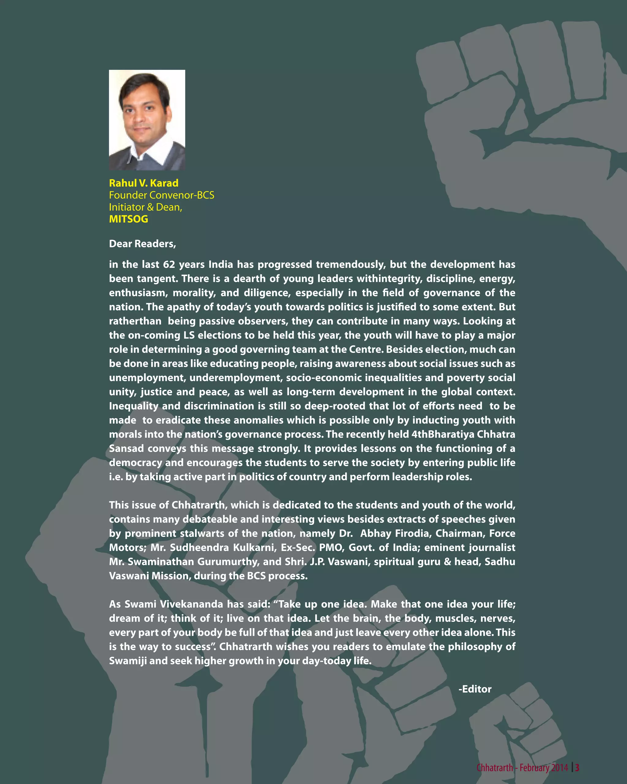 Rahul V. Karad
Founder Convenor-BCS
Initiator & Dean,
MITSOG
Dear Readers,
in the last 62 years India has progressed tremendously, but the development has
been tangent. There is a dearth of young leaders withintegrity, discipline, energy,
enthusiasm, morality, and diligence, especially in the field of governance of the
nation. The apathy of today’s youth towards politics is justified to some extent. But
ratherthan being passive observers, they can contribute in many ways. Looking at
the on-coming LS elections to be held this year, the youth will have to play a major
role in determining a good governing team at the Centre. Besides election, much can
be done in areas like educating people, raising awareness about social issues such as
unemployment, underemployment, socio-economic inequalities and poverty social
unity, justice and peace, as well as long-term development in the global context.
Inequality and discrimination is still so deep-rooted that lot of efforts need to be
made to eradicate these anomalies which is possible only by inducting youth with
morals into the nation’s governance process. The recently held 4thBharatiya Chhatra
Sansad conveys this message strongly. It provides lessons on the functioning of a
democracy and encourages the students to serve the society by entering public life
i.e. by taking active part in politics of country and perform leadership roles.
This issue of Chhatrarth, which is dedicated to the students and youth of the world,
contains many debateable and interesting views besides extracts of speeches given
by prominent stalwarts of the nation, namely Dr. Abhay Firodia, Chairman, Force
Motors; Mr. Sudheendra Kulkarni, Ex-Sec. PMO, Govt. of India; eminent journalist
Mr. Swaminathan Gurumurthy, and Shri. J.P. Vaswani, spiritual guru & head, Sadhu
Vaswani Mission, during the BCS process.
As Swami Vivekananda has said: “Take up one idea. Make that one idea your life;
dream of it; think of it; live on that idea. Let the brain, the body, muscles, nerves,
every part of your body be full of that idea and just leave every other idea alone. This
is the way to success”. Chhatrarth wishes you readers to emulate the philosophy of
Swamiji and seek higher growth in your day-today life.
-Editor

Chhatrarth - February 2014 3

 