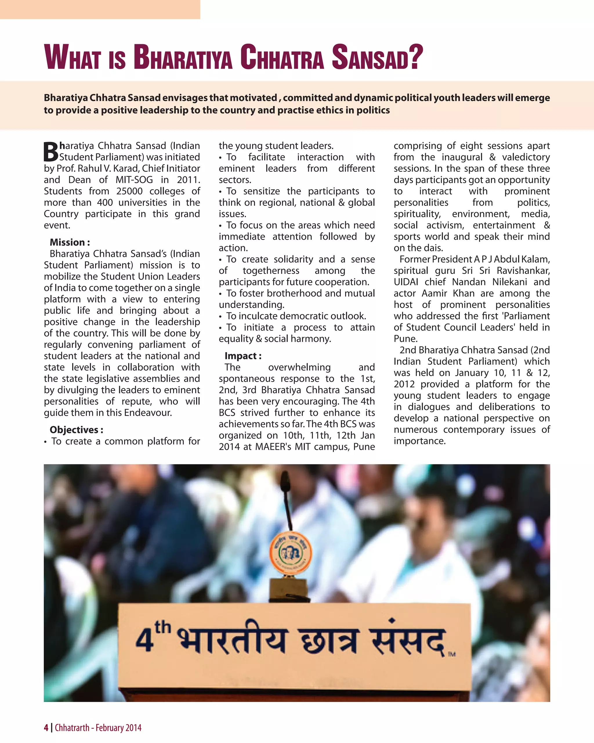 What is Bharatiya Chhatra Sansad?
Bharatiya Chhatra Sansad envisages that motivated , committed and dynamic political youth leaders will emerge
to provide a positive leadership to the country and practise ethics in politics

B

haratiya Chhatra Sansad (Indian
Student Parliament) was initiated
by Prof. Rahul V. Karad, Chief Initiator
and Dean of MIT-SOG in 2011.
Students from 25000 colleges of
more than 400 universities in the
Country participate in this grand
event.
Mission :
Bharatiya Chhatra Sansad’s (Indian
Student Parliament) mission is to
mobilize the Student Union Leaders
of India to come together on a single
platform with a view to entering
public life and bringing about a
positive change in the leadership
of the country. This will be done by
regularly convening parliament of
student leaders at the national and
state levels in collaboration with
the state legislative assemblies and
by divulging the leaders to eminent
personalities of repute, who will
guide them in this Endeavour.
Objectives :
•  To create a common platform for

4 Chhatrarth - February 2014

the young student leaders.
•  To facilitate interaction with
eminent leaders from different
sectors.
•  To sensitize the participants to
think on regional, national & global
issues.
•  To focus on the areas which need
immediate attention followed by
action.
•  To create solidarity and a sense
of togetherness among the
participants for future cooperation.
•  To foster brotherhood and mutual
understanding.
•  To inculcate democratic outlook.
•  To initiate a process to attain
equality & social harmony.
Impact :
The
overwhelming
and
spontaneous response to the 1st,
2nd, 3rd Bharatiya Chhatra Sansad
has been very encouraging. The 4th
BCS strived further to enhance its
achievements so far. The 4th BCS was
organized on 10th, 11th, 12th Jan
2014 at MAEER's MIT campus, Pune

comprising of eight sessions apart
from the inaugural & valedictory
sessions. In the span of these three
days participants got an opportunity
to
interact
with
prominent
personalities
from
politics,
spirituality, environment, media,
social activism, entertainment &
sports world and speak their mind
on the dais.
Former President A P J Abdul Kalam,
spiritual guru Sri Sri Ravishankar,
UIDAI chief Nandan Nilekani and
actor Aamir Khan are among the
host of prominent personalities
who addressed the first 'Parliament
of Student Council Leaders' held in
Pune.
2nd Bharatiya Chhatra Sansad (2nd
Indian Student Parliament) which
was held on January 10, 11 & 12,
2012 provided a platform for the
young student leaders to engage
in dialogues and deliberations to
develop a national perspective on
numerous contemporary issues of
importance.

 