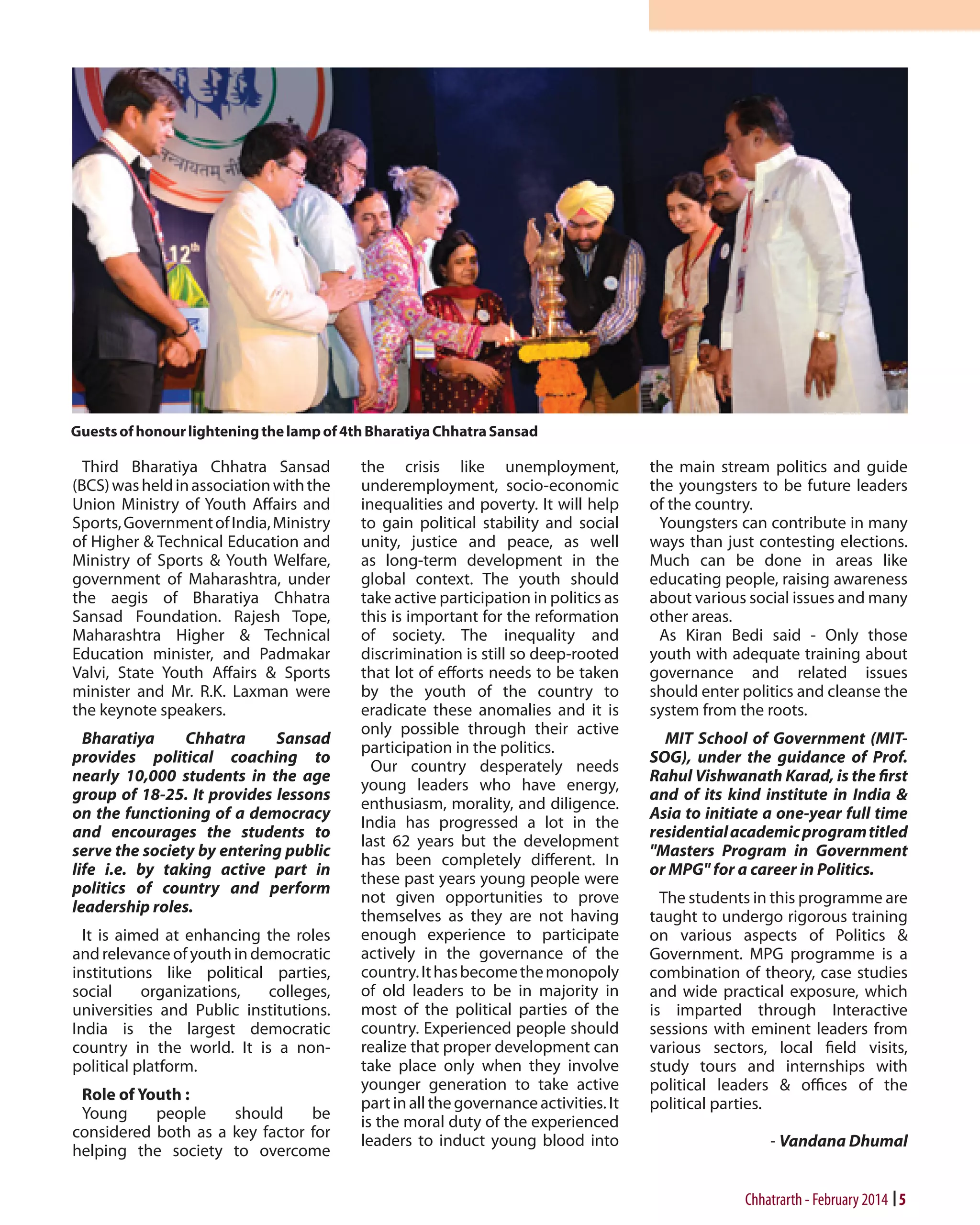Guests of honour lightening the lamp of 4th Bharatiya Chhatra Sansad

Third Bharatiya Chhatra Sansad
(BCS) was held in association with the
Union Ministry of Youth Affairs and
Sports, Government of India, Ministry
of Higher & Technical Education and
Ministry of Sports & Youth Welfare,
government of Maharashtra, under
the aegis of Bharatiya Chhatra
Sansad Foundation. Rajesh Tope,
Maharashtra Higher & Technical
Education minister, and Padmakar
Valvi, State Youth Affairs & Sports
minister and Mr. R.K. Laxman were
the keynote speakers.
Bharatiya
Chhatra
Sansad
provides political coaching to
nearly 10,000 students in the age
group of 18-25. It provides lessons
on the functioning of a democracy
and encourages the students to
serve the society by entering public
life i.e. by taking active part in
politics of country and perform
leadership roles.
It is aimed at enhancing the roles
and relevance of youth in democratic
institutions like political parties,
social
organizations,
colleges,
universities and Public institutions.
India is the largest democratic
country in the world. It is a nonpolitical platform.
Role of Youth :
Young
people
should
be
considered both as a key factor for
helping the society to overcome

the crisis like unemployment,
underemployment, socio-economic
inequalities and poverty. It will help
to gain political stability and social
unity, justice and peace, as well
as long-term development in the
global context. The youth should
take active participation in politics as
this is important for the reformation
of society. The inequality and
discrimination is still so deep-rooted
that lot of efforts needs to be taken
by the youth of the country to
eradicate these anomalies and it is
only possible through their active
participation in the politics.
Our country desperately needs
young leaders who have energy,
enthusiasm, morality, and diligence.
India has progressed a lot in the
last 62 years but the development
has been completely different. In
these past years young people were
not given opportunities to prove
themselves as they are not having
enough experience to participate
actively in the governance of the
country. It has become the monopoly
of old leaders to be in majority in
most of the political parties of the
country. Experienced people should
realize that proper development can
take place only when they involve
younger generation to take active
part in all the governance activities. It
is the moral duty of the experienced
leaders to induct young blood into

the main stream politics and guide
the youngsters to be future leaders
of the country.
Youngsters can contribute in many
ways than just contesting elections.
Much can be done in areas like
educating people, raising awareness
about various social issues and many
other areas.
As Kiran Bedi said - Only those
youth with adequate training about
governance and related issues
should enter politics and cleanse the
system from the roots.
MIT School of Government (MITSOG), under the guidance of Prof.
Rahul Vishwanath Karad, is the first
and of its kind institute in India &
Asia to initiate a one-year full time
residential academic program titled
"Masters Program in Government
or MPG" for a career in Politics.
The students in this programme are
taught to undergo rigorous training
on various aspects of Politics &
Government. MPG programme is a
combination of theory, case studies
and wide practical exposure, which
is imparted through Interactive
sessions with eminent leaders from
various sectors, local field visits,
study tours and internships with
political leaders & offices of the
political parties.
- Vandana Dhumal

Chhatrarth - February 2014 5

 
