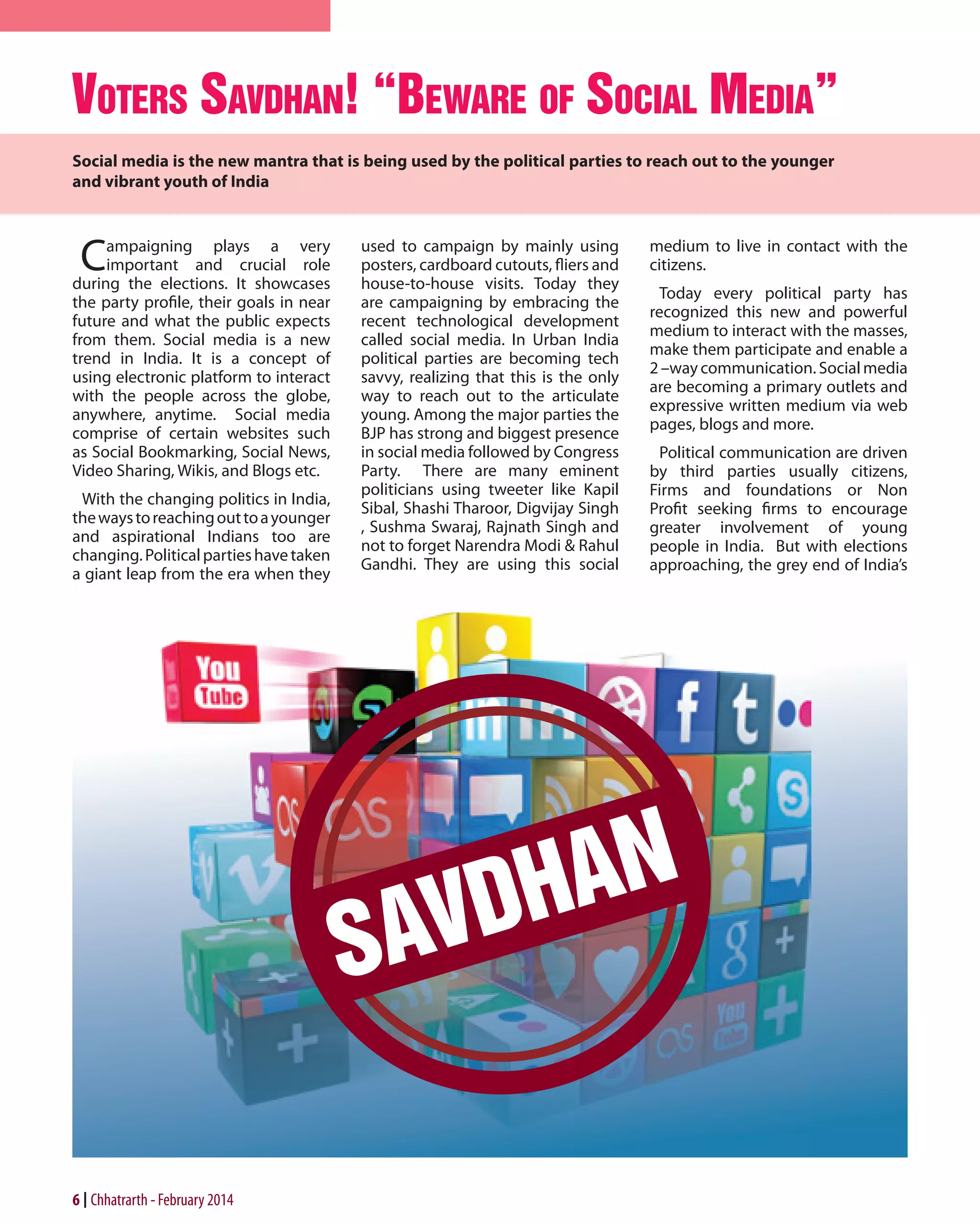 voters savdhan! “BeWare of soCial media”
Social media is the new mantra that is being used by the political parties to reach out to the younger
and vibrant youth of India

C

ampaigning plays a very
important and crucial role
during the elections. It showcases
the party profile, their goals in near
future and what the public expects
from them. Social media is a new
trend in India. It is a concept of
using electronic platform to interact
with the people across the globe,
anywhere, anytime. Social media
comprise of certain websites such
as Social Bookmarking, Social News,
Video Sharing, Wikis, and Blogs etc.
With the changing politics in India,
the ways to reaching out to a younger
and aspirational Indians too are
changing. Political parties have taken
a giant leap from the era when they

6 Chhatrarth - February 2014

used to campaign by mainly using
posters, cardboard cutouts, fliers and
house-to-house visits. Today they
are campaigning by embracing the
recent technological development
called social media. In Urban India
political parties are becoming tech
savvy, realizing that this is the only
way to reach out to the articulate
young. Among the major parties the
BJP has strong and biggest presence
in social media followed by Congress
Party. There are many eminent
politicians using tweeter like Kapil
Sibal, Shashi Tharoor, Digvijay Singh
, Sushma Swaraj, Rajnath Singh and
not to forget Narendra Modi & Rahul
Gandhi. They are using this social

medium to live in contact with the
citizens.
Today every political party has
recognized this new and powerful
medium to interact with the masses,
make them participate and enable a
2 –way communication. Social media
are becoming a primary outlets and
expressive written medium via web
pages, blogs and more.
Political communication are driven
by third parties usually citizens,
Firms and foundations or Non
Profit seeking firms to encourage
greater involvement of young
people in India. But with elections
approaching, the grey end of India’s

 