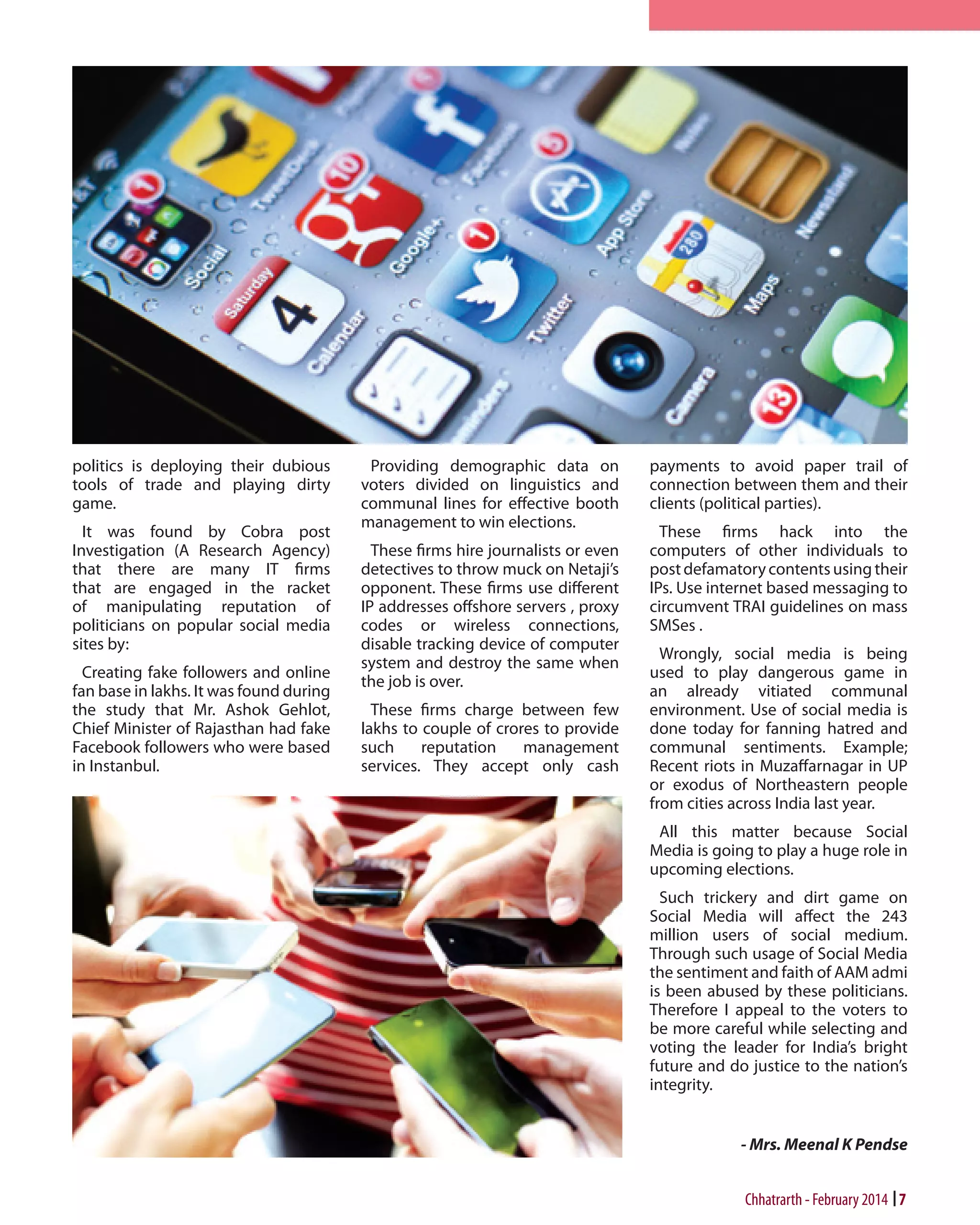 politics is deploying their dubious
tools of trade and playing dirty
game.
It was found by Cobra post
Investigation (A Research Agency)
that there are many IT firms
that are engaged in the racket
of manipulating reputation of
politicians on popular social media
sites by:
Creating fake followers and online
fan base in lakhs. It was found during
the study that Mr. Ashok Gehlot,
Chief Minister of Rajasthan had fake
Facebook followers who were based
in Instanbul.

Providing demographic data on
voters divided on linguistics and
communal lines for effective booth
management to win elections.
These firms hire journalists or even
detectives to throw muck on Netaji’s
opponent. These firms use different
IP addresses offshore servers , proxy
codes or wireless connections,
disable tracking device of computer
system and destroy the same when
the job is over.
These firms charge between few
lakhs to couple of crores to provide
such
reputation
management
services. They accept only cash

payments to avoid paper trail of
connection between them and their
clients (political parties).
These firms hack into the
computers of other individuals to
post defamatory contents using their
IPs. Use internet based messaging to
circumvent TRAI guidelines on mass
SMSes .
Wrongly, social media is being
used to play dangerous game in
an already vitiated communal
environment. Use of social media is
done today for fanning hatred and
communal sentiments. Example;
Recent riots in Muzaffarnagar in UP
or exodus of Northeastern people
from cities across India last year.
All this matter because Social
Media is going to play a huge role in
upcoming elections.
Such trickery and dirt game on
Social Media will affect the 243
million users of social medium.
Through such usage of Social Media
the sentiment and faith of AAM admi
is been abused by these politicians.
Therefore I appeal to the voters to
be more careful while selecting and
voting the leader for India’s bright
future and do justice to the nation’s
integrity.
- Mrs. Meenal K Pendse

Chhatrarth - February 2014 7

 