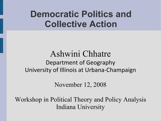 Democratic Politics and Collective Action Ashwini Chhatre Department of Geography University of Illinois at Urbana-Champaign November 12, 2008 Workshop in Political Theory and Policy Analysis Indiana University 