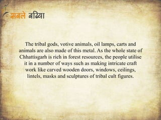 The tribal gods, votive animals, oil lamps, carts and
animals are also made of this metal. As the whole state of
Chhattisgarh is rich in forest resources, the people utilise
it in a number of ways such as making intricate craft
work like carved wooden doors, windows, ceilings,
lintels, masks and sculptures of tribal cult figures.
 