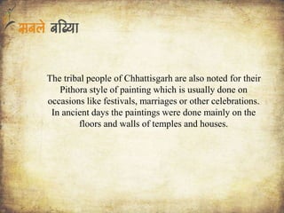The tribal people of Chhattisgarh are also noted for their
Pithora style of painting which is usually done on
occasions like festivals, marriages or other celebrations.
In ancient days the paintings were done mainly on the
floors and walls of temples and houses.
 