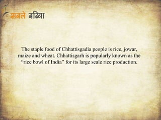 The staple food of Chhattisgadia people is rice, jowar,
maize and wheat. Chhattisgarh is popularly known as the
“rice bowl of India” for its large scale rice production.
 