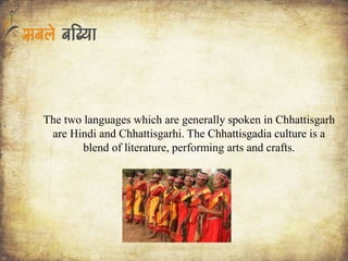 The two languages which are generally spoken in Chhattisgarh
are Hindi and Chhattisgarhi. The Chhattisgadia culture is a
blend of literature, performing arts and crafts.
 