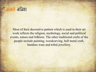 Most of their decorative pattern which is used in their art
work reflects the religion, mythology, social and political
events, nature and folklore. The other traditional crafts of the
people include painting, woodcarving, bell metal craft,
bamboo ware and tribal jewellery.
 