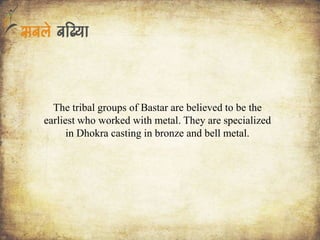 The tribal groups of Bastar are believed to be the
earliest who worked with metal. They are specialized
in Dhokra casting in bronze and bell metal.
 
