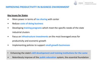 IMPROVING PRODUCTIVITY IN BUSINESS ENVIRONMENT


 Key Issues for States
 •    More power in terms of tax sharing with center
 •    Reduce costs of doing business
 •    Developing training programs which meet the specific needs of the state
      industrial clusters
 •    Focus on infrastructure investments on the most leveraged areas for
      productivity and economic growth
 •    Implementing policies to support small growth businesses


 • Enhancing the state’s skill development and training institutions for the same
 •    Relentlessly improve of the public education system, the essential foundation
 