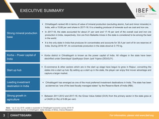 For information, please visit www.ibef.orgCHHATTISGARH3
EXECUTIVE SUMMARY
 Chhattisgarh ranked 4th in terms of value of mineral production (excluding atomic, fuel and minor minerals) in
India, with a 15.66 per cent share in 2017-18. It is a leading producer of minerals such as coal and iron ore.
 In 2017-18, the state accounted for about 21 per cent and 17.19 per cent of the overall coal and iron ore
production in India, respectively. Iron ore from Bailadila mines in the state is considered to be among the best
in the world.
 It is the only state in India that produces tin concentrates and accounts for 35.4 per cent of tin ore reserves of
India. During 2018-19*, tin concentrate production in the state stood at 3,170 kg.
Strong mineral production
base
Source: Economic Survey of Chhattisgarh, Indian Bureau of Mines, Aranca Research
 Korba district in Chhattisgarh is known as the power capital of India. All villages in the state have been
electrified under Deendayal Upadhyaya Gram Jyoti Yojana (DDUGJY).
Korba – Power capital of
India
 E-commerce & other sectors which are in the start up stage have begun to grow in Raipur, converting the
states into a start up hub. By setting up a start up in the state, the player can enjoy first mover advantage and
capture a larger market.
Start up hub
 Chhattisgarh has emerged as one of the most preferred investment destinations in India. The state has been
acclaimed as “one of the best fiscally managed states” by the Reserve Bank of India (RBI).
Leading investment
destination in India
 Between 2011-2012 and 2017-18, the Gross Value Added (GVA) from the primary sector in the state grew at
a CAGR (in Rs) of 9.88 per cent.
Strong growth in
agriculture
Note: * as of July 2018, update is expected in Chhattisgarh economic survey 2018-19
 